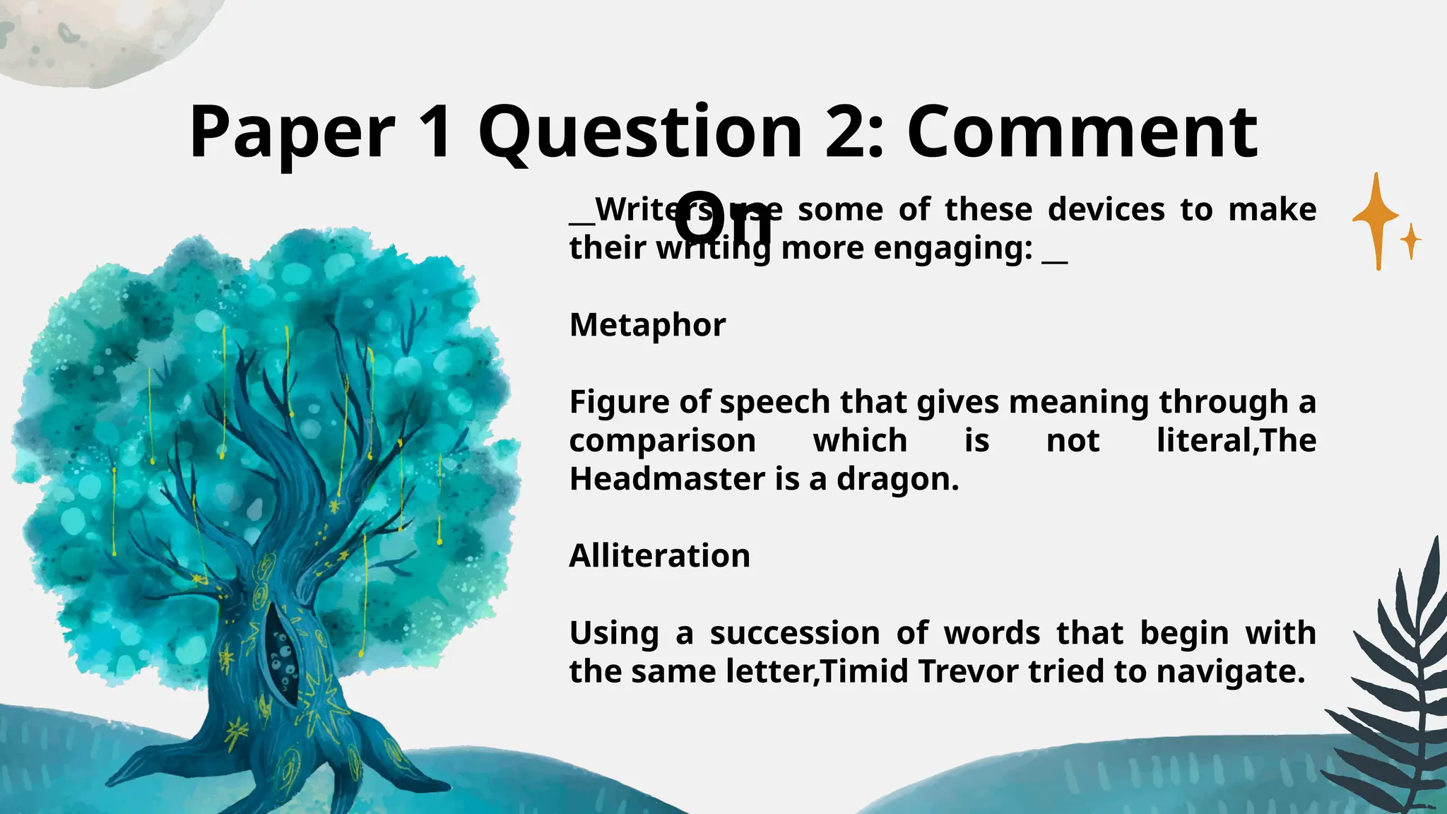 Paper 1 Question 2: Comment
On
__Writers use some of these devices to make
their writing more engaging: __
Metaphor
Figure of speech that gives meaning through a
comparison which is not literal,The
Headmaster is a dragon.
Alliteration
Using a succession of words that begin with
the same letter,Timid Trevor tried to navigate.
 