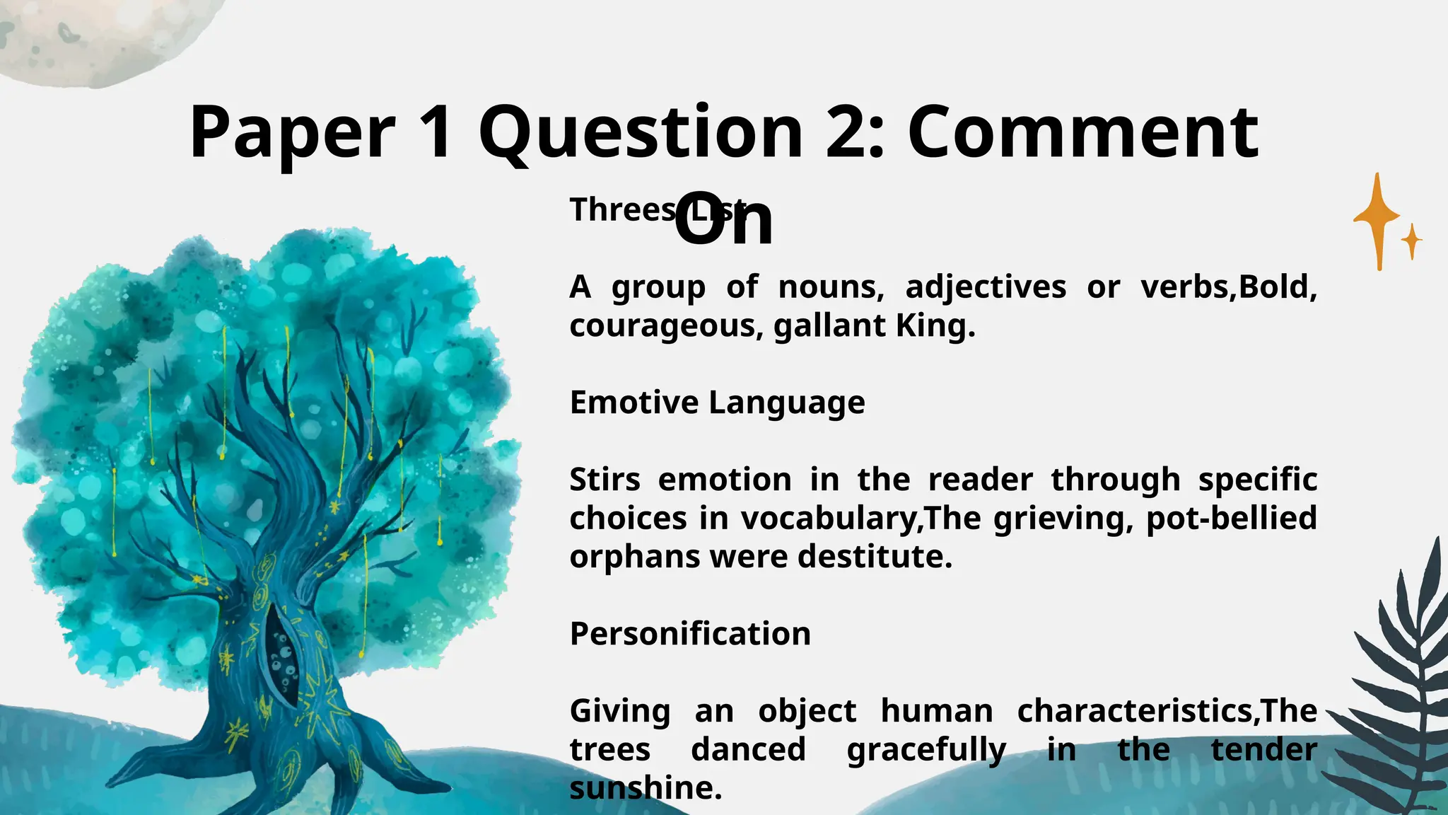 Paper 1 Question 2: Comment
On
Threes/List
A group of nouns, adjectives or verbs,Bold,
courageous, gallant King.
Emotive Language
Stirs emotion in the reader through specific
choices in vocabulary,The grieving, pot-bellied
orphans were destitute.
Personification
Giving an object human characteristics,The
trees danced gracefully in the tender
sunshine.
 