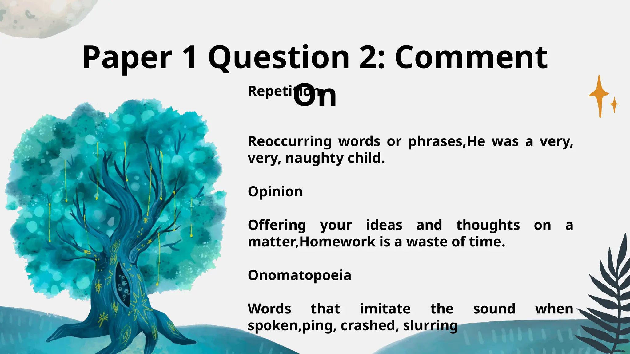 Paper 1 Question 2: Comment
On
Repetition
Reoccurring words or phrases,He was a very,
very, naughty child.
Opinion
Offering your ideas and thoughts on a
matter,Homework is a waste of time.
Onomatopoeia
Words that imitate the sound when
spoken,ping, crashed, slurring
 