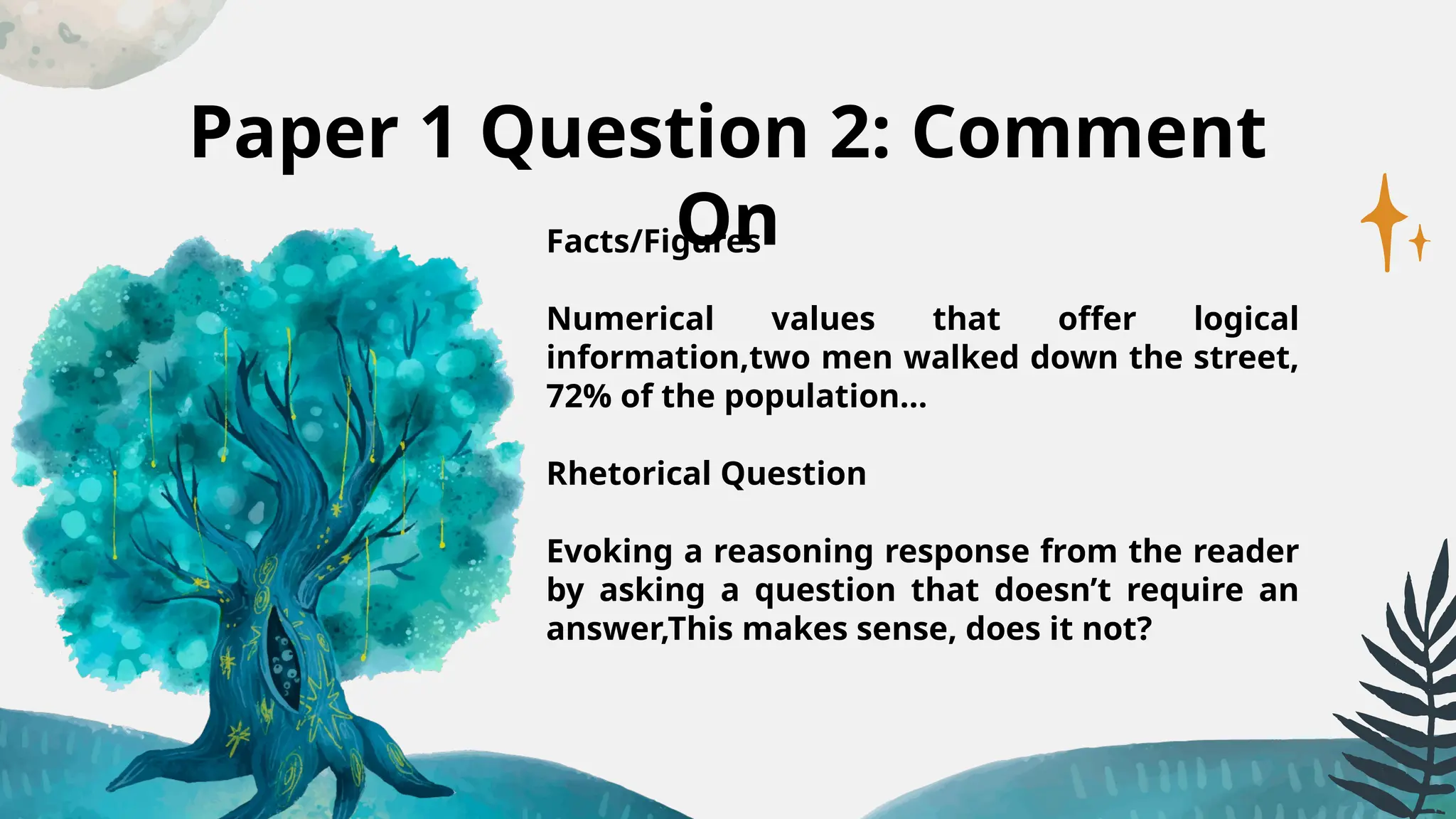 Paper 1 Question 2: Comment
On
Facts/Figures
Numerical values that offer logical
information,two men walked down the street,
72% of the population…
Rhetorical Question
Evoking a reasoning response from the reader
by asking a question that doesn’t require an
answer,This makes sense, does it not?
 