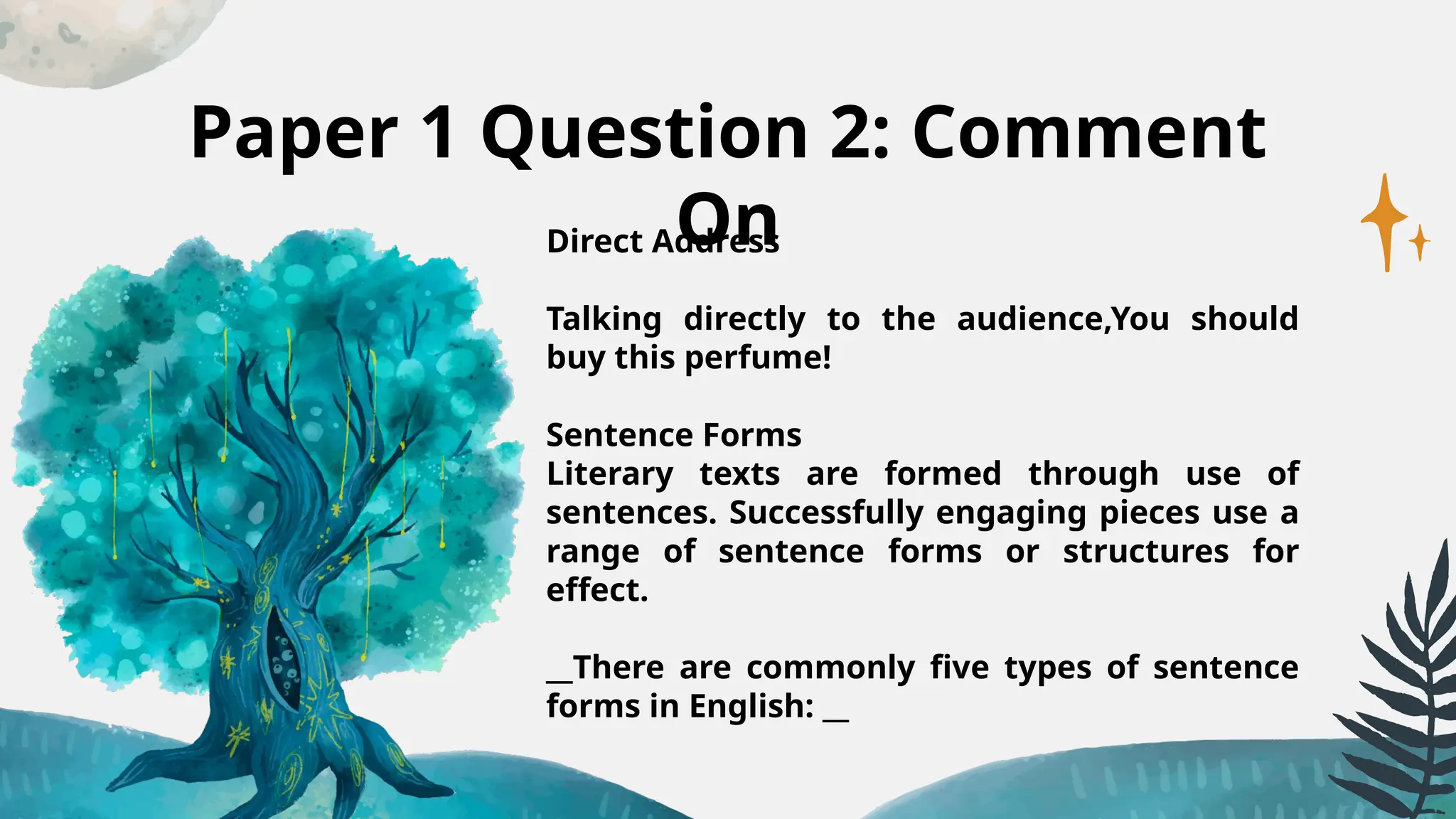 Paper 1 Question 2: Comment
On
Direct Address
Talking directly to the audience,You should
buy this perfume!
Sentence Forms
Literary texts are formed through use of
sentences. Successfully engaging pieces use a
range of sentence forms or structures for
effect.
__There are commonly five types of sentence
forms in English: __
 