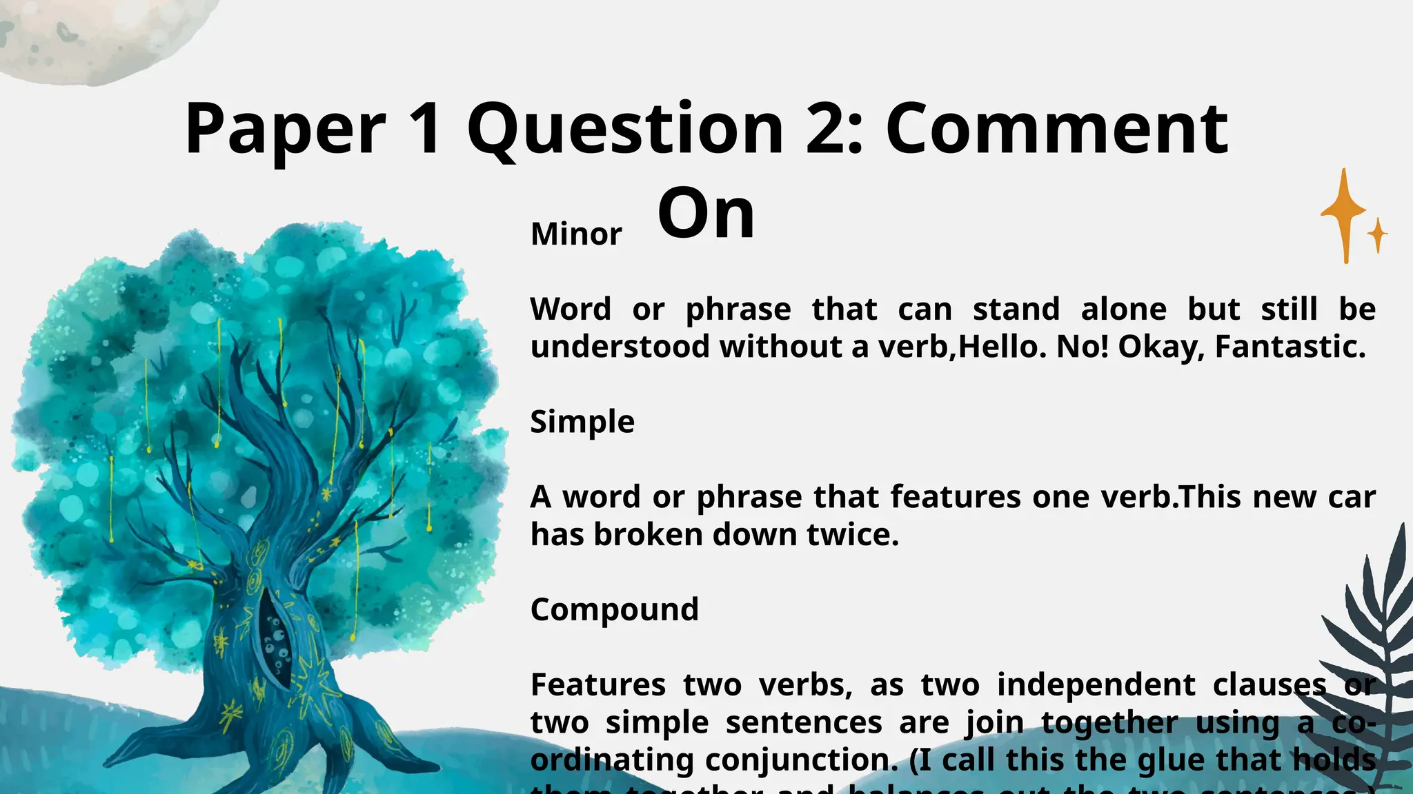 Paper 1 Question 2: Comment
On
Minor
Word or phrase that can stand alone but still be
understood without a verb,Hello. No! Okay, Fantastic.
Simple
A word or phrase that features one verb.This new car
has broken down twice.
Compound
Features two verbs, as two independent clauses or
two simple sentences are join together using a co-
ordinating conjunction. (I call this the glue that holds
 