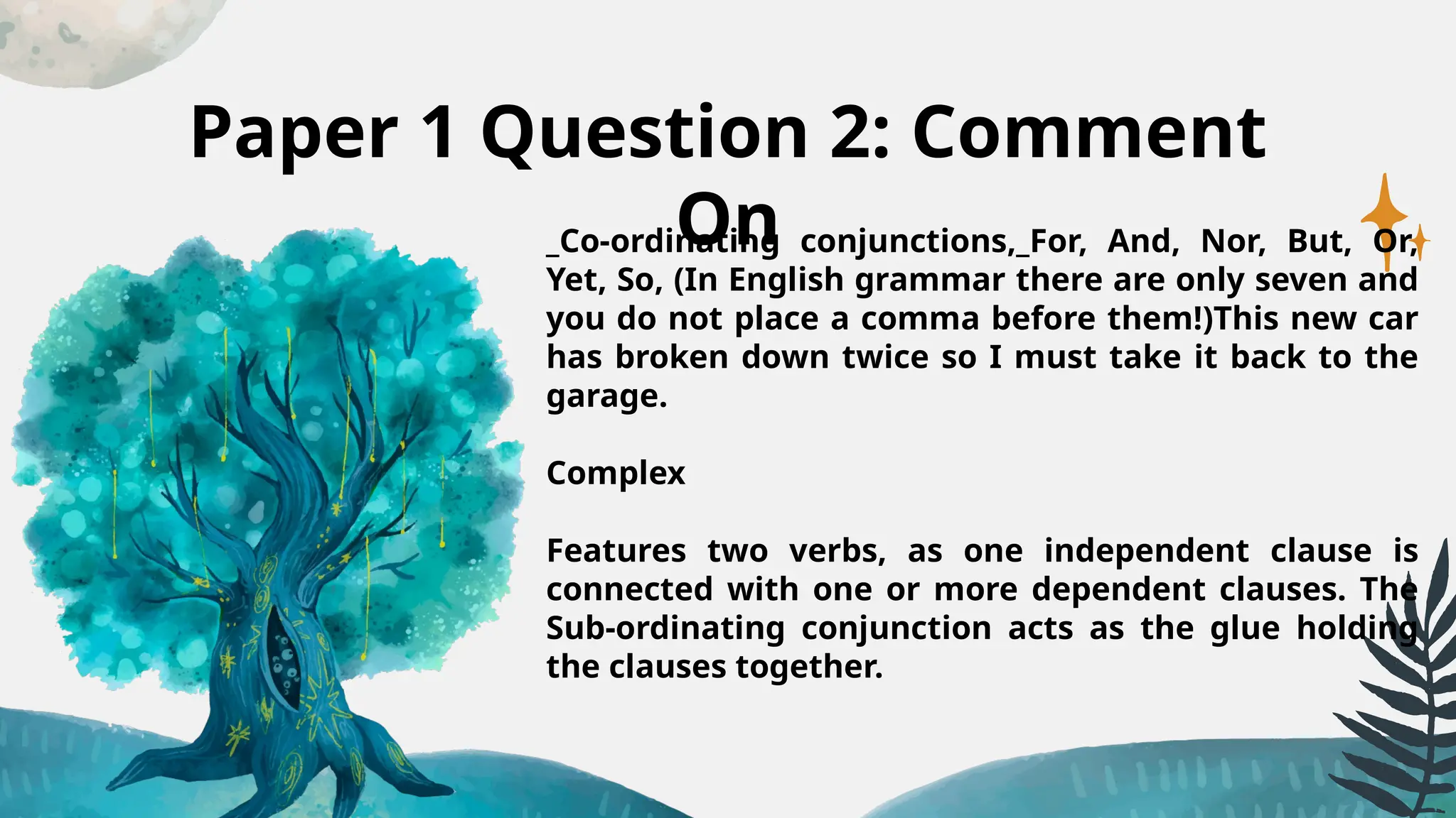 Paper 1 Question 2: Comment
On
_Co-ordinating conjunctions,_For, And, Nor, But, Or,
Yet, So, (In English grammar there are only seven and
you do not place a comma before them!)This new car
has broken down twice so I must take it back to the
garage.
Complex
Features two verbs, as one independent clause is
connected with one or more dependent clauses. The
Sub-ordinating conjunction acts as the glue holding
the clauses together.
 