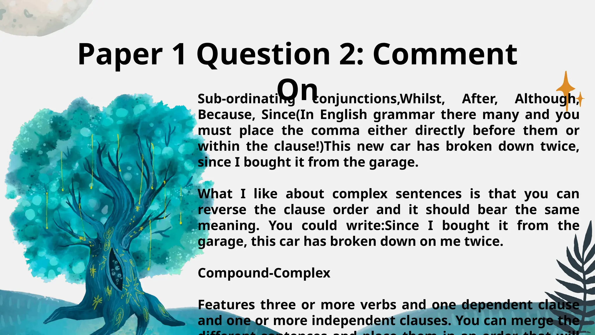 Paper 1 Question 2: Comment
On
Sub-ordinating conjunctions,Whilst, After, Although,
Because, Since(In English grammar there many and you
must place the comma either directly before them or
within the clause!)This new car has broken down twice,
since I bought it from the garage.
What I like about complex sentences is that you can
reverse the clause order and it should bear the same
meaning. You could write:Since I bought it from the
garage, this car has broken down on me twice.
Compound-Complex
Features three or more verbs and one dependent clause
and one or more independent clauses. You can merge the
 