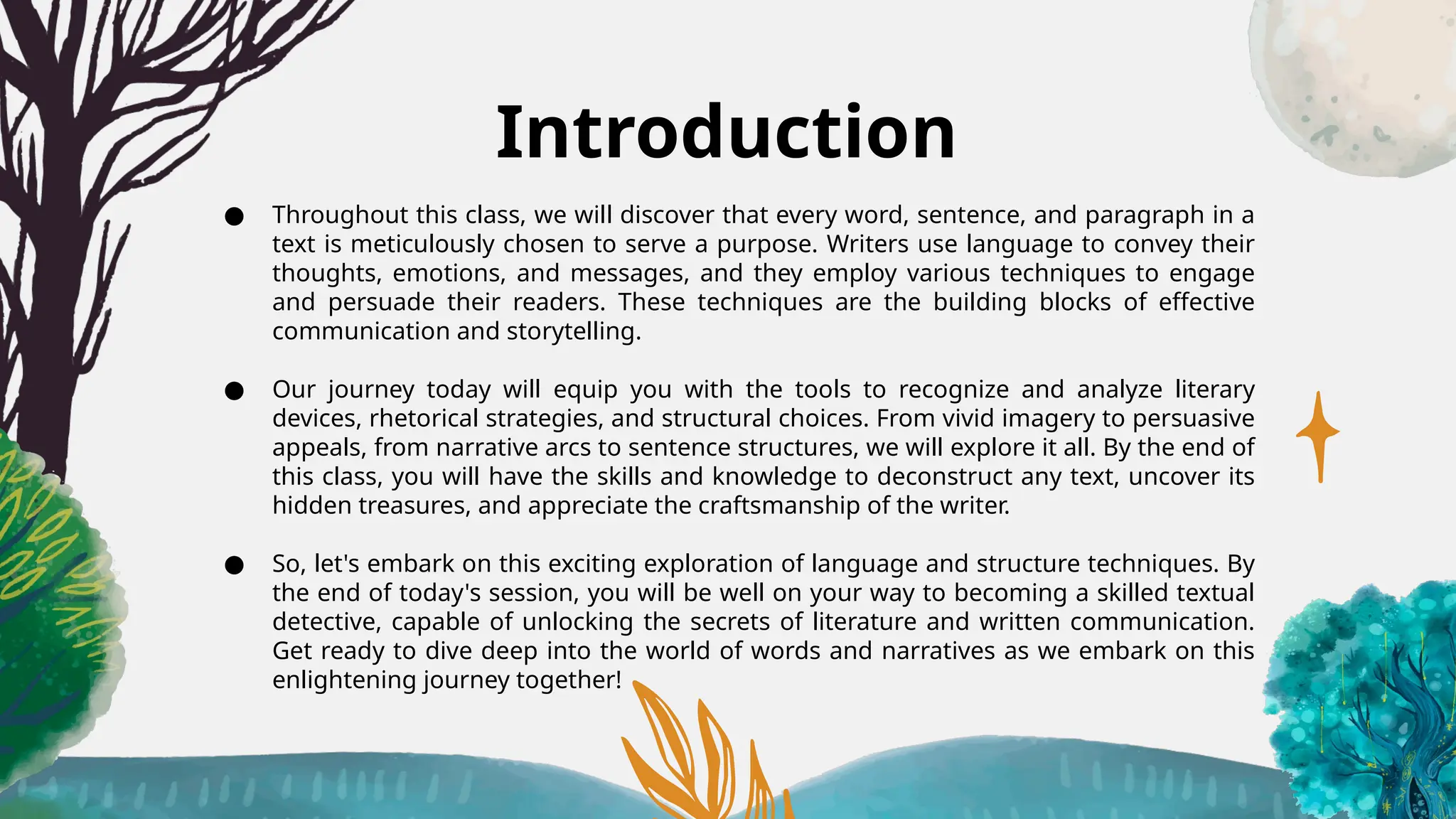 Introduction
● Throughout this class, we will discover that every word, sentence, and paragraph in a
text is meticulously chosen to serve a purpose. Writers use language to convey their
thoughts, emotions, and messages, and they employ various techniques to engage
and persuade their readers. These techniques are the building blocks of effective
communication and storytelling.
● Our journey today will equip you with the tools to recognize and analyze literary
devices, rhetorical strategies, and structural choices. From vivid imagery to persuasive
appeals, from narrative arcs to sentence structures, we will explore it all. By the end of
this class, you will have the skills and knowledge to deconstruct any text, uncover its
hidden treasures, and appreciate the craftsmanship of the writer.
● So, let's embark on this exciting exploration of language and structure techniques. By
the end of today's session, you will be well on your way to becoming a skilled textual
detective, capable of unlocking the secrets of literature and written communication.
Get ready to dive deep into the world of words and narratives as we embark on this
enlightening journey together!
 