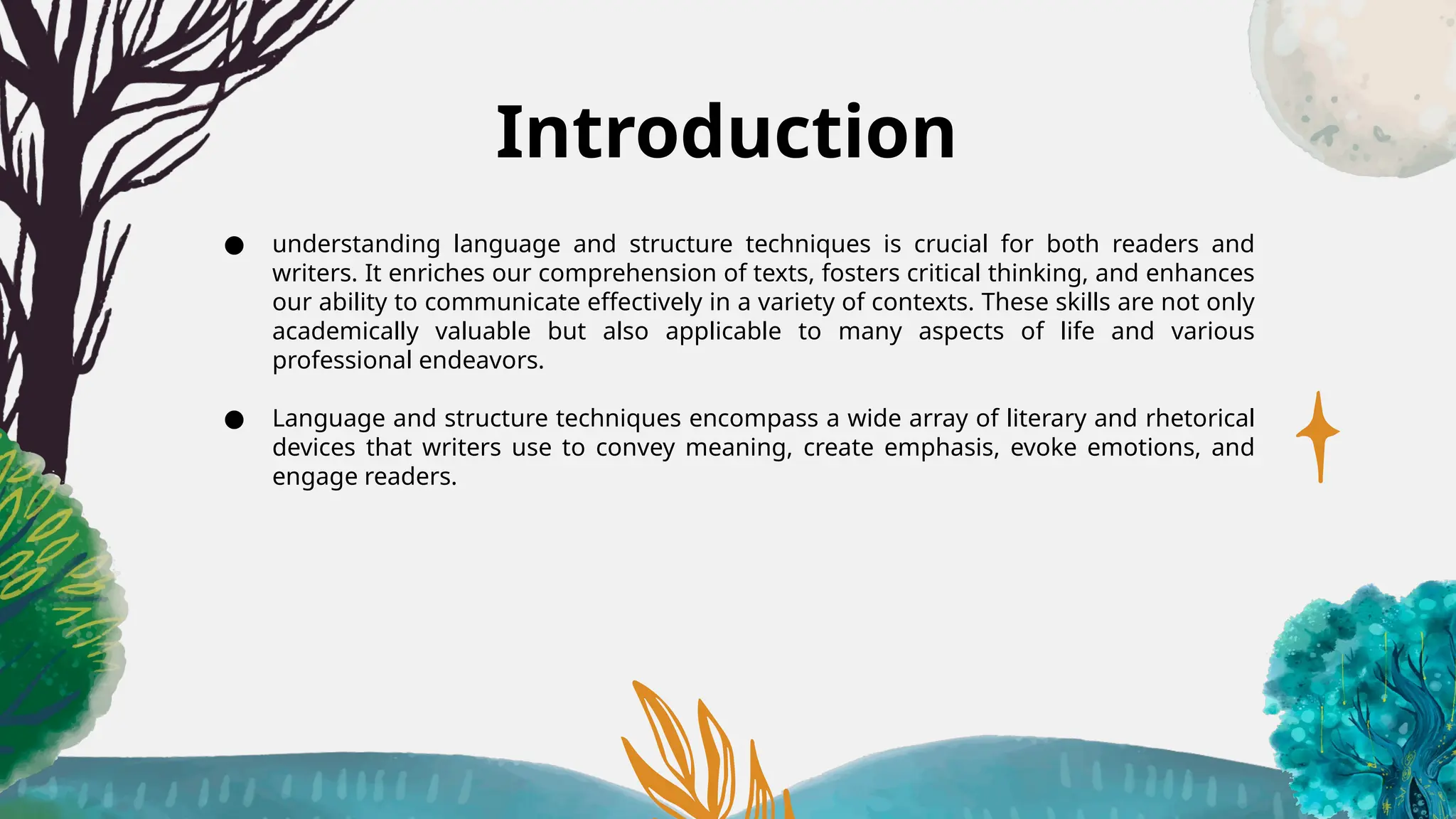 Introduction
● understanding language and structure techniques is crucial for both readers and
writers. It enriches our comprehension of texts, fosters critical thinking, and enhances
our ability to communicate effectively in a variety of contexts. These skills are not only
academically valuable but also applicable to many aspects of life and various
professional endeavors.
● Language and structure techniques encompass a wide array of literary and rhetorical
devices that writers use to convey meaning, create emphasis, evoke emotions, and
engage readers.
 