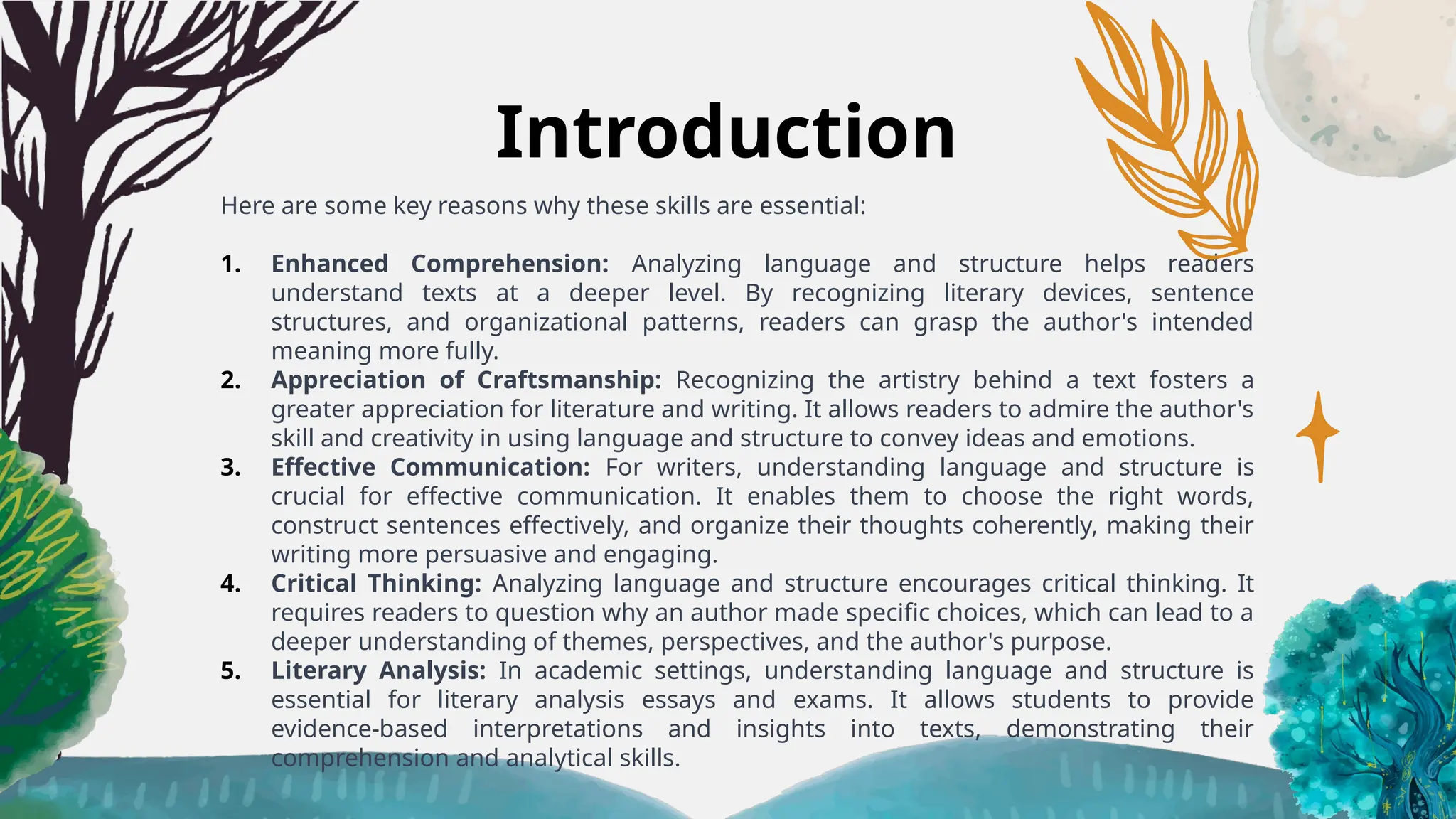 Introduction
Here are some key reasons why these skills are essential:
1. Enhanced Comprehension: Analyzing language and structure helps readers
understand texts at a deeper level. By recognizing literary devices, sentence
structures, and organizational patterns, readers can grasp the author's intended
meaning more fully.
2. Appreciation of Craftsmanship: Recognizing the artistry behind a text fosters a
greater appreciation for literature and writing. It allows readers to admire the author's
skill and creativity in using language and structure to convey ideas and emotions.
3. Effective Communication: For writers, understanding language and structure is
crucial for effective communication. It enables them to choose the right words,
construct sentences effectively, and organize their thoughts coherently, making their
writing more persuasive and engaging.
4. Critical Thinking: Analyzing language and structure encourages critical thinking. It
requires readers to question why an author made specific choices, which can lead to a
deeper understanding of themes, perspectives, and the author's purpose.
5. Literary Analysis: In academic settings, understanding language and structure is
essential for literary analysis essays and exams. It allows students to provide
evidence-based interpretations and insights into texts, demonstrating their
comprehension and analytical skills.
 