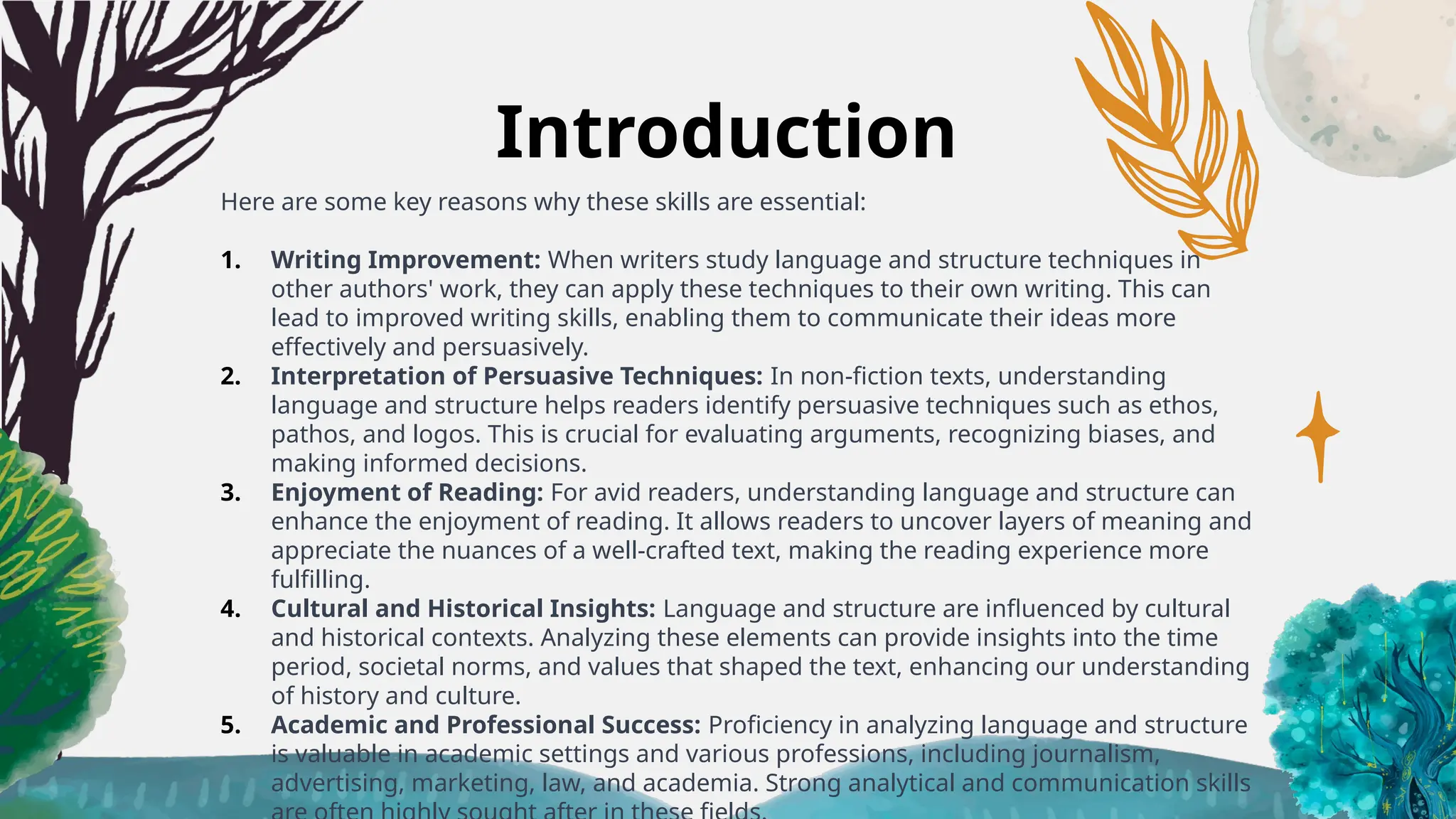 Introduction
Here are some key reasons why these skills are essential:
1. Writing Improvement: When writers study language and structure techniques in
other authors' work, they can apply these techniques to their own writing. This can
lead to improved writing skills, enabling them to communicate their ideas more
effectively and persuasively.
2. Interpretation of Persuasive Techniques: In non-fiction texts, understanding
language and structure helps readers identify persuasive techniques such as ethos,
pathos, and logos. This is crucial for evaluating arguments, recognizing biases, and
making informed decisions.
3. Enjoyment of Reading: For avid readers, understanding language and structure can
enhance the enjoyment of reading. It allows readers to uncover layers of meaning and
appreciate the nuances of a well-crafted text, making the reading experience more
fulfilling.
4. Cultural and Historical Insights: Language and structure are influenced by cultural
and historical contexts. Analyzing these elements can provide insights into the time
period, societal norms, and values that shaped the text, enhancing our understanding
of history and culture.
5. Academic and Professional Success: Proficiency in analyzing language and structure
is valuable in academic settings and various professions, including journalism,
advertising, marketing, law, and academia. Strong analytical and communication skills
 