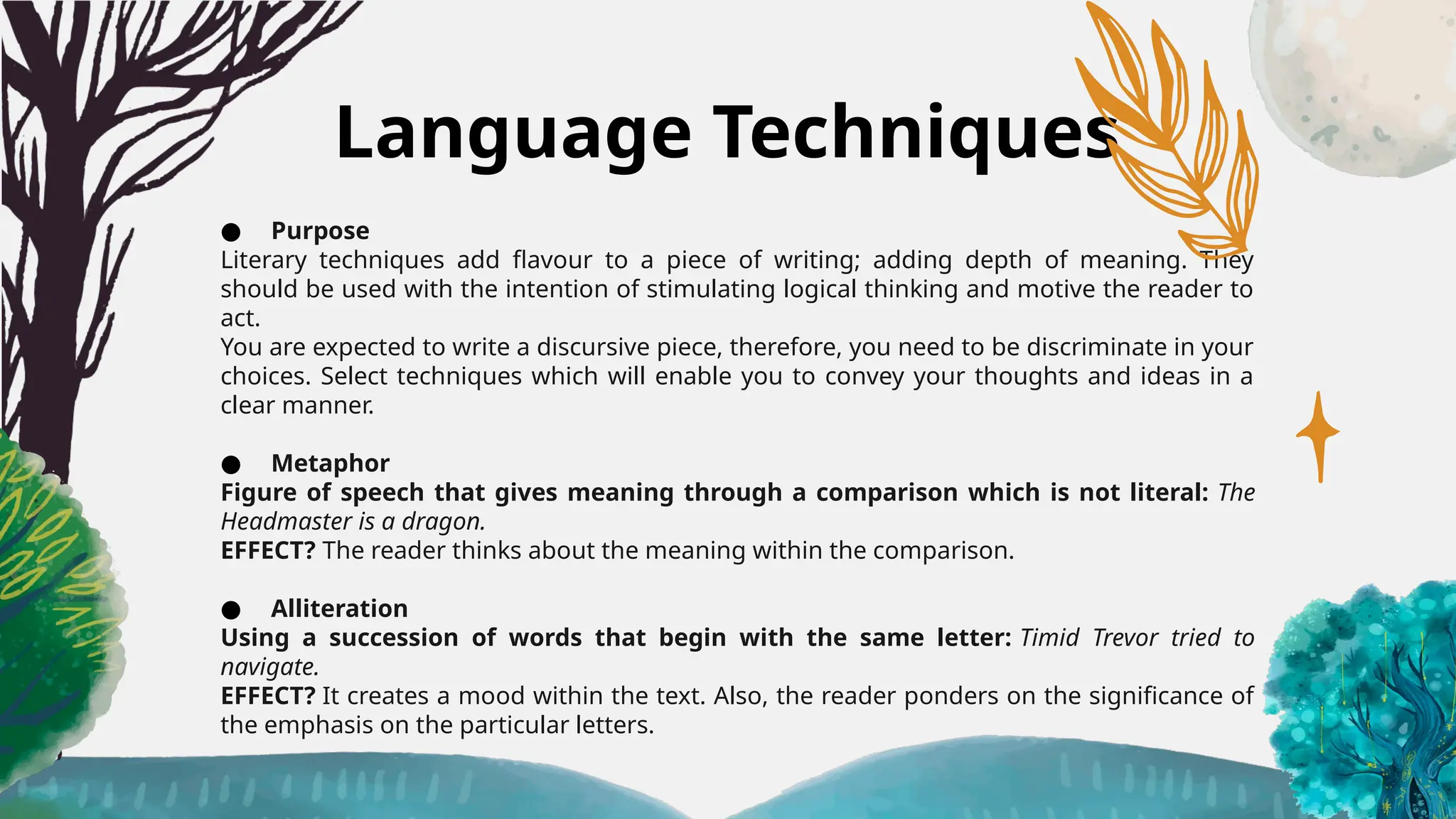 Language Techniques
● Purpose
Literary techniques add flavour to a piece of writing; adding depth of meaning. They
should be used with the intention of stimulating logical thinking and motive the reader to
act.
You are expected to write a discursive piece, therefore, you need to be discriminate in your
choices. Select techniques which will enable you to convey your thoughts and ideas in a
clear manner.
● Metaphor
Figure of speech that gives meaning through a comparison which is not literal: The
Headmaster is a dragon.
EFFECT? The reader thinks about the meaning within the comparison.
● Alliteration
Using a succession of words that begin with the same letter: Timid Trevor tried to
navigate.
EFFECT? It creates a mood within the text. Also, the reader ponders on the significance of
the emphasis on the particular letters.
 