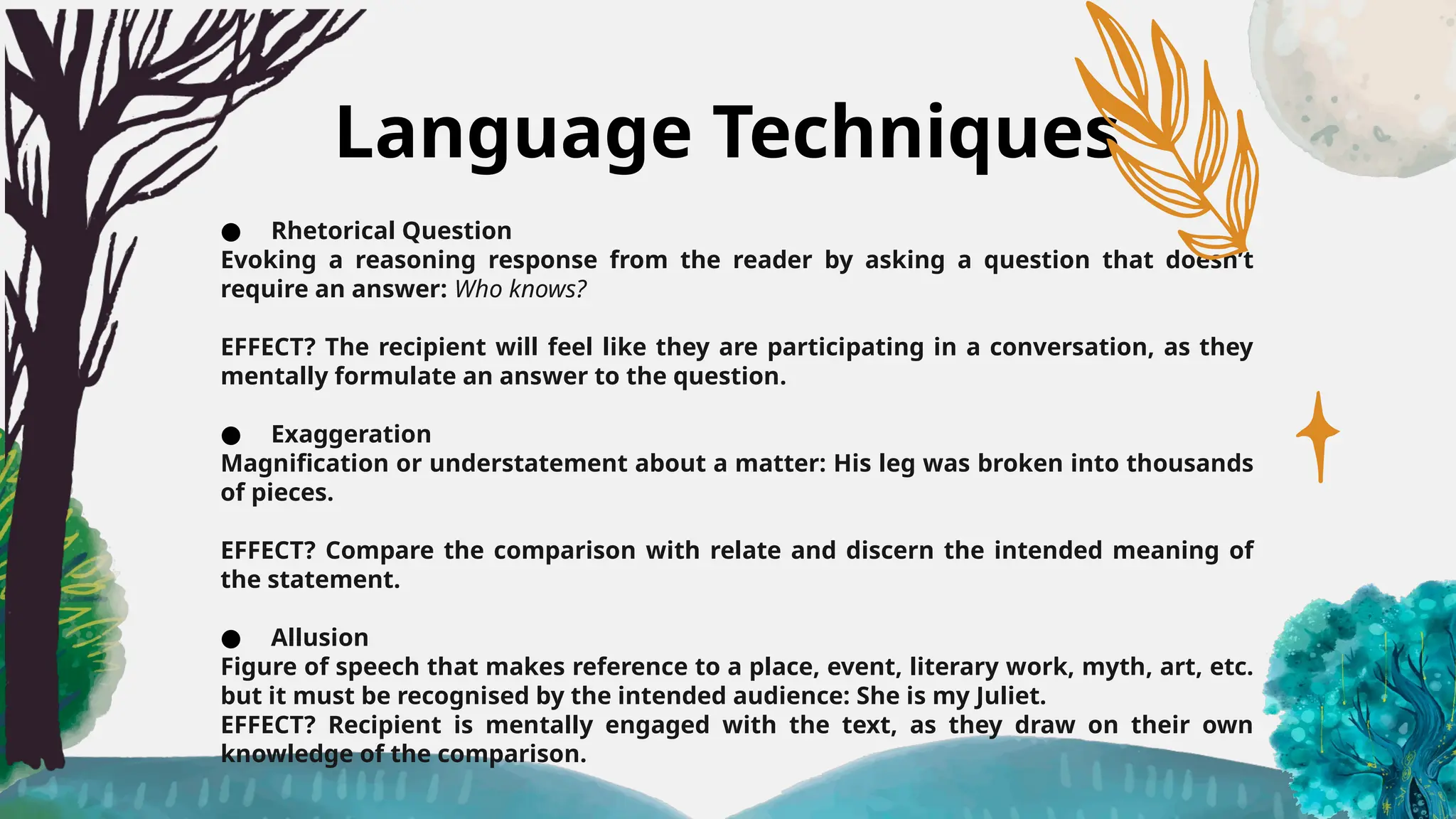 Language Techniques
● Rhetorical Question
Evoking a reasoning response from the reader by asking a question that doesn’t
require an answer: Who knows?
EFFECT? The recipient will feel like they are participating in a conversation, as they
mentally formulate an answer to the question.
● Exaggeration
Magnification or understatement about a matter: His leg was broken into thousands
of pieces.
EFFECT? Compare the comparison with relate and discern the intended meaning of
the statement.
● Allusion
Figure of speech that makes reference to a place, event, literary work, myth, art, etc.
but it must be recognised by the intended audience: She is my Juliet.
EFFECT? Recipient is mentally engaged with the text, as they draw on their own
knowledge of the comparison.
 