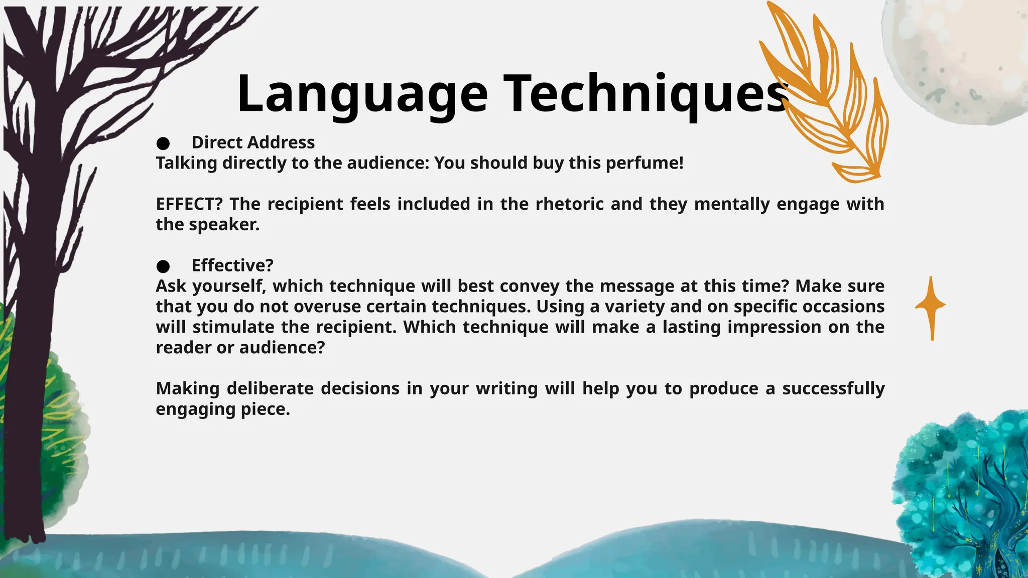 Language Techniques
● Direct Address
Talking directly to the audience: You should buy this perfume!
EFFECT? The recipient feels included in the rhetoric and they mentally engage with
the speaker.
● Effective?
Ask yourself, which technique will best convey the message at this time? Make sure
that you do not overuse certain techniques. Using a variety and on specific occasions
will stimulate the recipient. Which technique will make a lasting impression on the
reader or audience?
Making deliberate decisions in your writing will help you to produce a successfully
engaging piece.
 