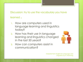 11




Discussion: try to use the vocabulary you have

learned   .
1.   How are computers used in
     language learning and linguistics
     today?
2.   How has their use in language
     learning and linguistics changed
     in the last 50 years?
3.   How can computers assist in
     communication?

                               Adapted from English for Language and
                                             Linguistics by A. Manning
 