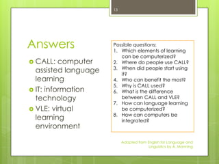 13




Answers               Possible questions:
                      1. Which elements of learning
                         can be computerized?
 CALL:   computer    2. Where do people use CALL?
                      3. When did people start using
  assisted language      it?
  learning            4. Who can benefit the most?
                      5. Why is CALL used?
 IT: information     6. What is the difference
  technology             between CALL and VLE?
                      7. How can language learning
 VLE: virtual           be computerized?
                      8. How can computers be
  learning               integrated?
  environment

                           Adapted from English for Language and
                                         Linguistics by A. Manning
 