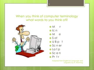 3




When you think of computer terminology
     what words to you think of?

                       M      r
                       Ic n
                       M e
                       S ot
                       UBp t
                       Sc n er
                       La t p
                       Sc e n
                       Pr t r
                        Adapted from English for Language and
                                      Linguistics by A. Manning
 