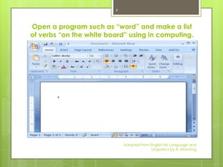 4



Open a program such as “word” and make a list
of verbs “on the white board” using in computing.




                             Adapted from English for Language and
                                           Linguistics by A. Manning
 