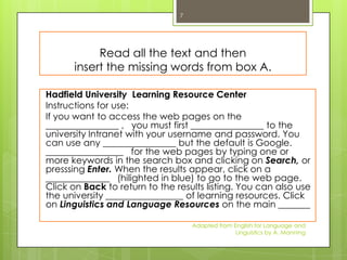 7




           Read all the text and then
      insert the missing words from box A.

Hadfield University Learning Resource Center
Instructions for use:
If you want to access the web pages on the
________________ , you must first ________________ to the
university Intranet with your username and password. You
can use any ________________ but the default is Google.
_________________ for the web pages by typing one or
more keywords in the search box and clicking on Search, or
presssing Enter. When the results appear, click on a
______________ (hilighted in blue) to go to the web page.
Click on Back to return to the results listing. You can also use
the university _________________ of learning resources. Click
on Linguistics and Language Resources on the main _______

                                    Adapted from English for Language and
                                                  Linguistics by A. Manning
 