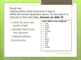 8


Study the
abbreviations and acronyms in box b.
Write the words /questions down. To be used in a
minute on the next slide. Answers on slide 10
                          Box B: Write in your notebook
 How  do you say          CAL

  each one?                CALL
                           HTML
 Divide them into         HTTP
                           ICAME
  two groups:              ICE
                           ISP
1.Abbreviations            MT
                           RAM
2.acronyms                 ROM
                           USB
                           VLE
                           WWW


                              Adapted from English for Language and
                                            Linguistics by A. Manning
 