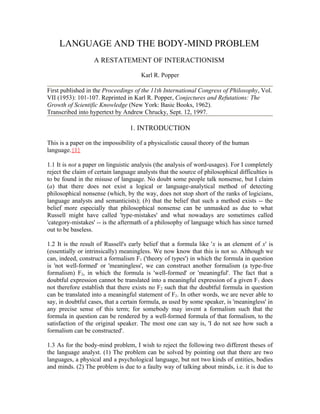 LANGUAGE AND THE BODY-MIND PROBLEM
                   A RESTATEMENT OF INTERACTIONISM

                                       Karl R. Popper

First published in the Proceedings of the 11th International Congress of Philosophy, Vol.
VII (1953): 101-107. Reprinted in Karl R. Popper, Conjectures and Refutations: The
Growth of Scientific Knowledge (New York: Basic Books, 1962).
Transcribed into hypertext by Andrew Chrucky, Sept. 12, 1997.

                                  1. INTRODUCTION

This is a paper on the impossibility of a physicalistic causal theory of the human
language.{1}

1.1 It is not a paper on linguistic analysis (the analysis of word-usages). For I completely
reject the claim of certain language analysts that the source of philosophical difficulties is
to be found in the misuse of language. No doubt some people talk nonsense, but I claim
(a) that there does not exist a logical or language-analytical method of detecting
philosophical nonsense (which, by the way, does not stop short of the ranks of logicians,
language analysts and semanticists); (b) that the belief that such a method exists -- the
belief more especially that philosophical nonsense can be unmasked as due to what
Russell might have called 'type-mistakes' and what nowadays are sometimes called
'category-mistakes' -- is the aftermath of a philosophy of language which has since turned
out to be baseless.

1.2 It is the result of Russell's early belief that a formula like 'x is an element of x' is
(essentially or intrinsically) meaningless. We now know that this is not so. Although we
can, indeed, construct a formalism F1 ('theory of types') in which the formula in question
is 'not well-formed' or 'meaningless', we can construct another formalism (a type-free
formalism) F2, in which the formula is 'well-formed' or 'meaningful'. The fact that a
doubtful expression cannot be translated into a meaningful expression of a given F1 does
not therefore establish that there exists no F2 such that the doubtful formula in question
can be translated into a meaningful statement of F2. In other words, we are never able to
say, in doubtful cases, that a certain formula, as used by some speaker, is 'meaningless' in
any precise sense of this term; for somebody may invent a formalism such that the
formula in question can be rendered by a well-formed formula of that formalism, to the
satisfaction of the original speaker. The most one can say is, 'I do not see how such a
formalism can be constructed'.

1.3 As for the body-mind problem, I wish to reject the following two different theses of
the language analyst. (1) The problem can be solved by pointing out that there are two
languages, a physical and a psychological language, but not two kinds of entities, bodies
and minds. (2) The problem is due to a faulty way of talking about minds, i.e. it is due to
 