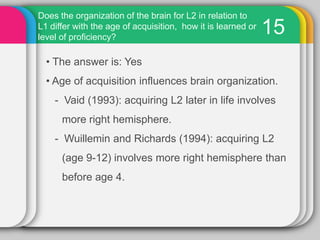 How are multiple language structures organized in relation to one another in the brain? Are both languages stores in the same areas?14For at least some multilinguals, it appears that L1 and L2 are stored in somewhat different areas of the brain, but both are predominantly in (probably overlapping) areas of the left hemisphere. The area common to both L1 and L2 storage is near Sylvian fissure in the left hemisphere, but L1 or L2 (more likely L2) is disrupted by stimulation of points further away from the Sylvian fissure.    