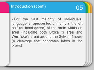  As brain matures and has less plasticity: an area of the brain becomes less able to assume the functions of another in the event it is damaged.Introduction (cont’)07Lenneberge, 1967, proposed that children had only a limited number of years during which they could acquired their L1 flawlessly if they suffered brain damage to the language areas; brain plasticity in childhood would allow other areas of the brain to take over the language functions of the damage areas, but beyond a certain age, normal language would not be possible. This is the Critical Period Hypothesis.Introduction (cont’)08Lenneberge, 1967, proposed that children had only a limited number of years during which they could acquired their L1 flawlessly if they suffered brain damage to the language areas; brain plasticity in childhood would allow other areas of the brain to take over the language functions of the damage areas, but beyond a certain age, normal language would not be possible. This is the Critical Period Hypothesis.Introduction (cont’)09Oblerand Gjerlow emphasized that there are not language areas that are entirely “ responsible” for language, or even “dominant” for language, to be contrasted with areas that have nothing to do with it”. Introduction (cont’)10 Left hemisphere is for linguistic.