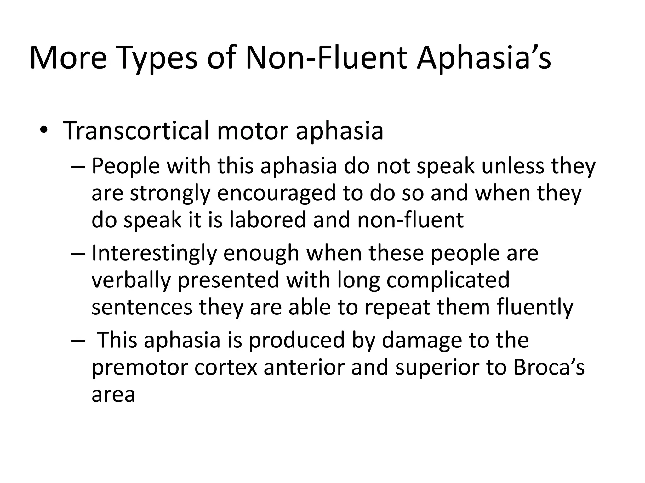 More Types of Non-Fluent Aphasia’s
• Transcortical motor aphasia
– People with this aphasia do not speak unless they
are strongly encouraged to do so and when they
do speak it is labored and non-fluent
– Interestingly enough when these people are
verbally presented with long complicated
sentences they are able to repeat them fluently
– This aphasia is produced by damage to the
premotor cortex anterior and superior to Broca’s
area
 