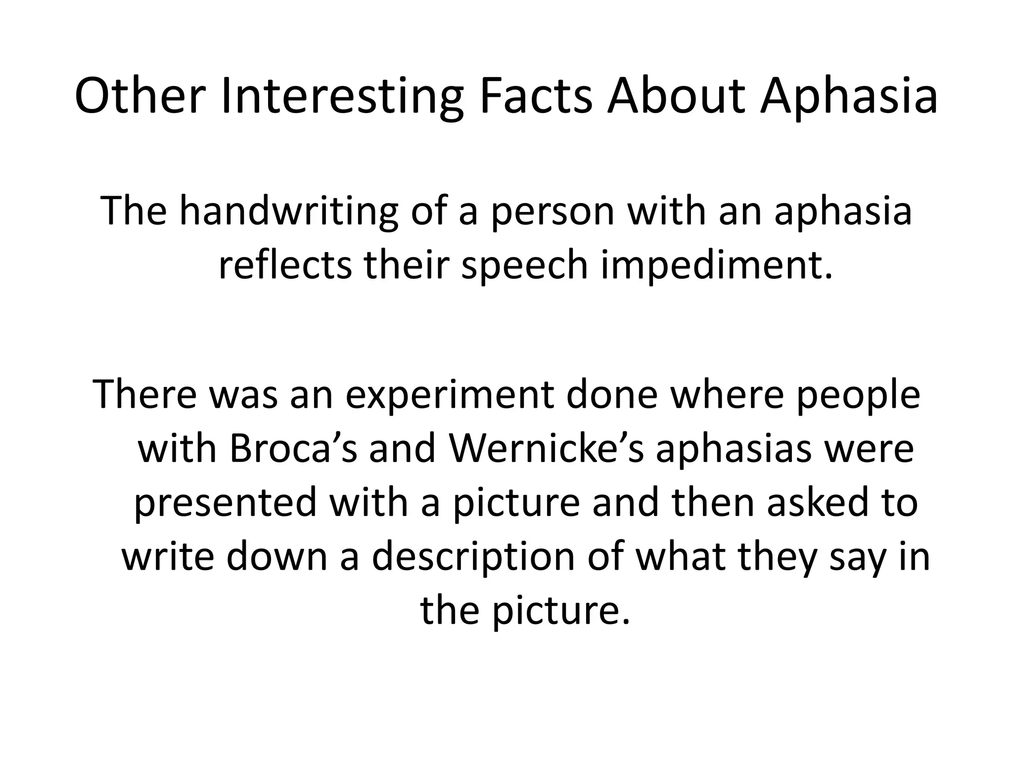 Other Interesting Facts About Aphasia
The handwriting of a person with an aphasia
reflects their speech impediment.
There was an experiment done where people
with Broca’s and Wernicke’s aphasias were
presented with a picture and then asked to
write down a description of what they say in
the picture.
 