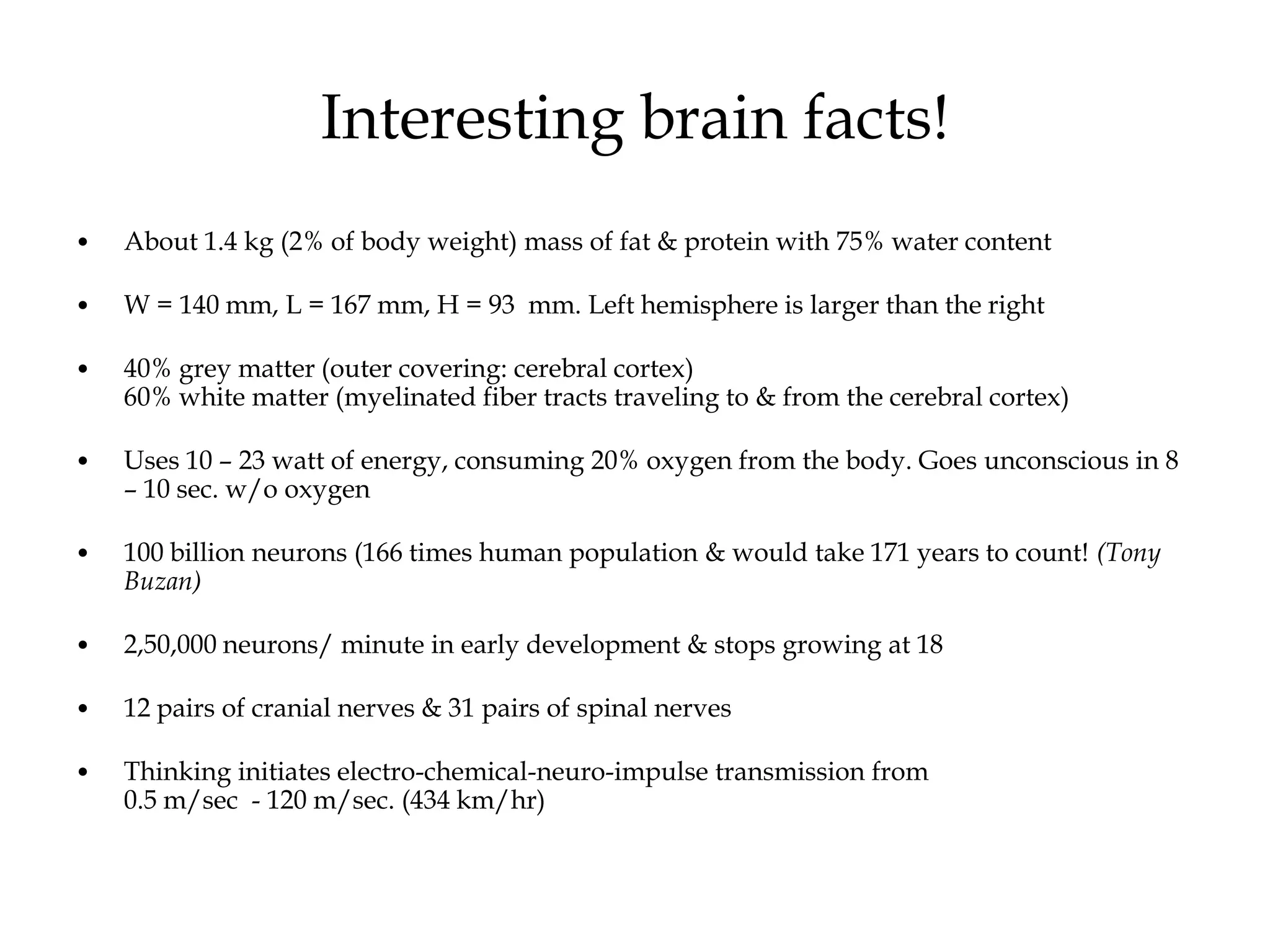 Interesting brain facts!
• About 1.4 kg (2% of body weight) mass of fat & protein with 75% water content
• W = 140 mm, L = 167 mm, H = 93 mm. Left hemisphere is larger than the right
• 40% grey matter (outer covering: cerebral cortex)
60% white matter (myelinated fiber tracts traveling to & from the cerebral cortex)
• Uses 10 – 23 watt of energy, consuming 20% oxygen from the body. Goes unconscious in 8
– 10 sec. w/o oxygen
• 100 billion neurons (166 times human population & would take 171 years to count! (Tony
Buzan)
• 2,50,000 neurons/ minute in early development & stops growing at 18
• 12 pairs of cranial nerves & 31 pairs of spinal nerves
• Thinking initiates electro-chemical-neuro-impulse transmission from
0.5 m/sec - 120 m/sec. (434 km/hr)
 