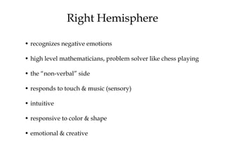 Right Hemisphere
• recognizes negative emotions
• high level mathematicians, problem solver like chess playing
• the “non-verbal” side
• responds to touch & music (sensory)
• intuitive
• responsive to color & shape
• emotional & creative
 