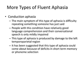 More Types of Fluent Aphasia
• Conduction aphasia
– The main symptom of this type of aphasia is difficulty
repeating something someone has just said
– People with this condition have relatively good
language comprehension and their conversational
speech is only mildly impaired
– This type of aphasia is produced by damage to the left
temporoparietal region
– It has been suggested that this type of aphasia could
come about because of deficits in short term memory
or phoneme selection
 