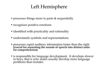 Left Hemisphere
• processes things more in parts & sequentially
• recognizes positive emotions
• identified with practicality and rationality
• understands symbols and representations
• processes rapid auditory information faster than the right
(crucial for separating the sounds of speech into distinct units
for comprehension)
• is responsible for language development. It develops slower
in boys, that is why males usually develop more language
problems than females
 