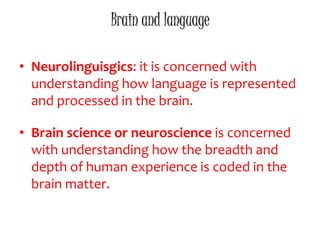 Brain and language
• Neurolinguisgics: it is concerned with
understanding how language is represented
and processed in the brain.
• Brain science or neuroscience is concerned
with understanding how the breadth and
depth of human experience is coded in the
brain matter.
 