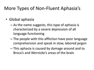 More Types of Non-Fluent Aphasia’s
• Global aphasia
– As the name suggests, this type of aphasia is
characterized by a severe depression of all
language functioning
– The people with this affliction have poor language
comprehension and speak in slow, labored jargon
– This aphasia is caused by damage around and to
Broca’s and Wernicke’s areas of the brain
 