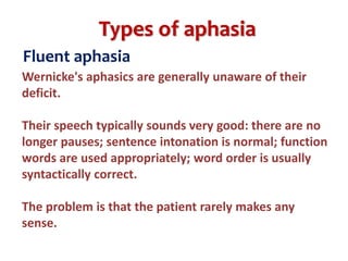 Types of aphasia
Fluent aphasia
Wernicke's aphasics are generally unaware of their
deficit.
Their speech typically sounds very good: there are no
longer pauses; sentence intonation is normal; function
words are used appropriately; word order is usually
syntactically correct.
The problem is that the patient rarely makes any
sense.
 