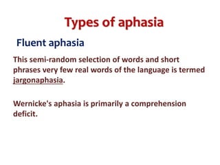 Types of aphasia
Fluent aphasia
This semi-random selection of words and short
phrases very few real words of the language is termed
jargonaphasia.
Wernicke's aphasia is primarily a comprehension
deficit.
 