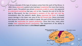 A famous example of this type of analysis comes from the work of Paul Broca. In
1860, Broca observed a patient who had been hospitalized for more than twenty
years in paris. The patient was almost completely unable to speak, but appeared
to understand everything that was said to him. Towards the end of his life (he
died at fifty-seven), he also developed a paralysis of the right arm and leg.
Immediately after the patient’s death, Broca examined the brain. It showed
severe damage in the lower rear area of the left frontal lobe. Broca concluded
that because the patient was unable to speak, this part of the frontal lobe must
normally be responsible for speech production. Since that time, many other
studies have supported Broca’s conclusions. The impairment of the ability to
speak as a result of the brain is called Broca’s aphasia
 