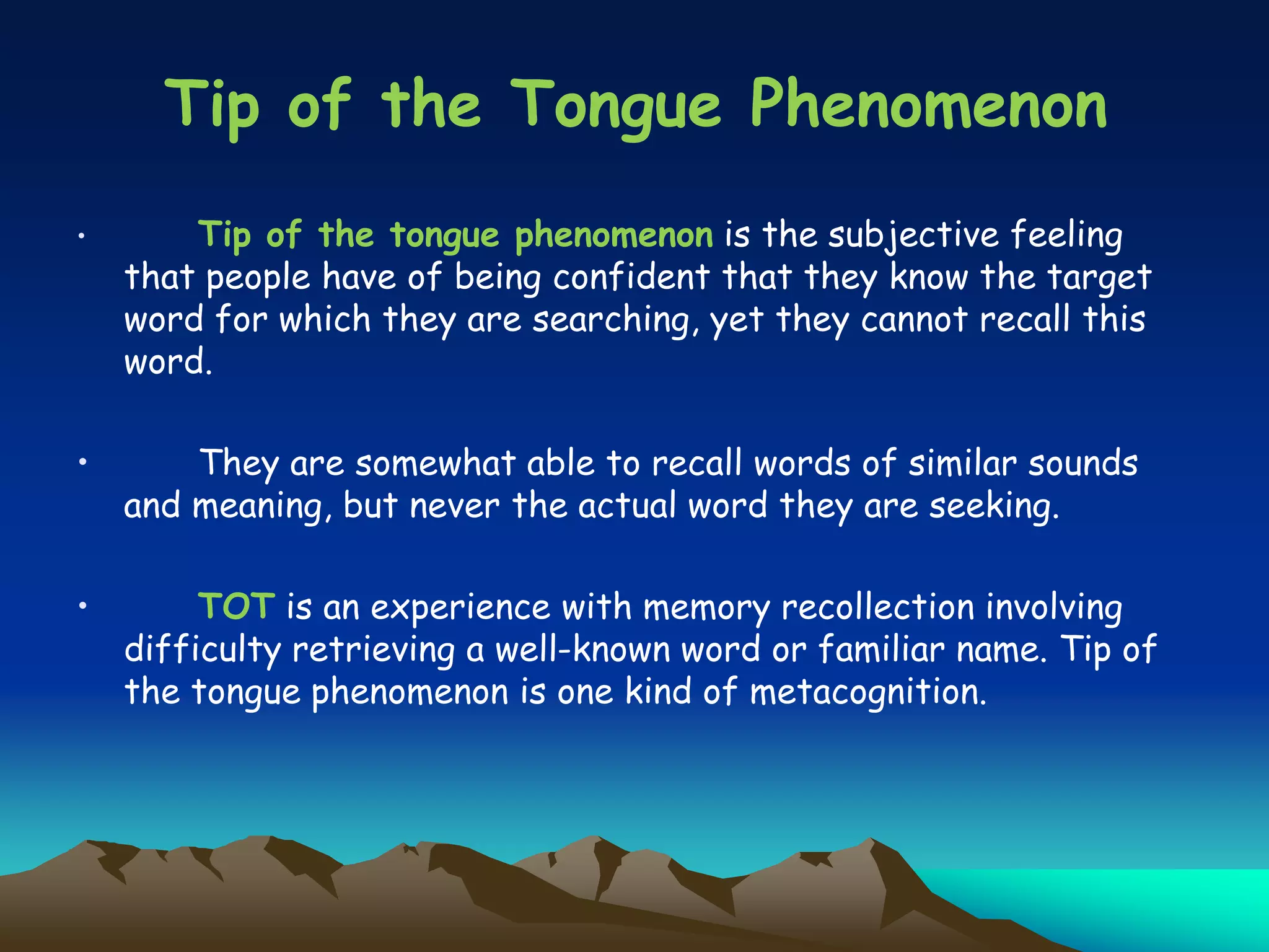 • Tip of the tongue phenomenon is the subjective feeling
that people have of being confident that they know the target
word for which they are searching, yet they cannot recall this
word.
• They are somewhat able to recall words of similar sounds
and meaning, but never the actual word they are seeking.
• TOT is an experience with memory recollection involving
difficulty retrieving a well-known word or familiar name. Tip of
the tongue phenomenon is one kind of metacognition.
Tip of the Tongue Phenomenon
 
