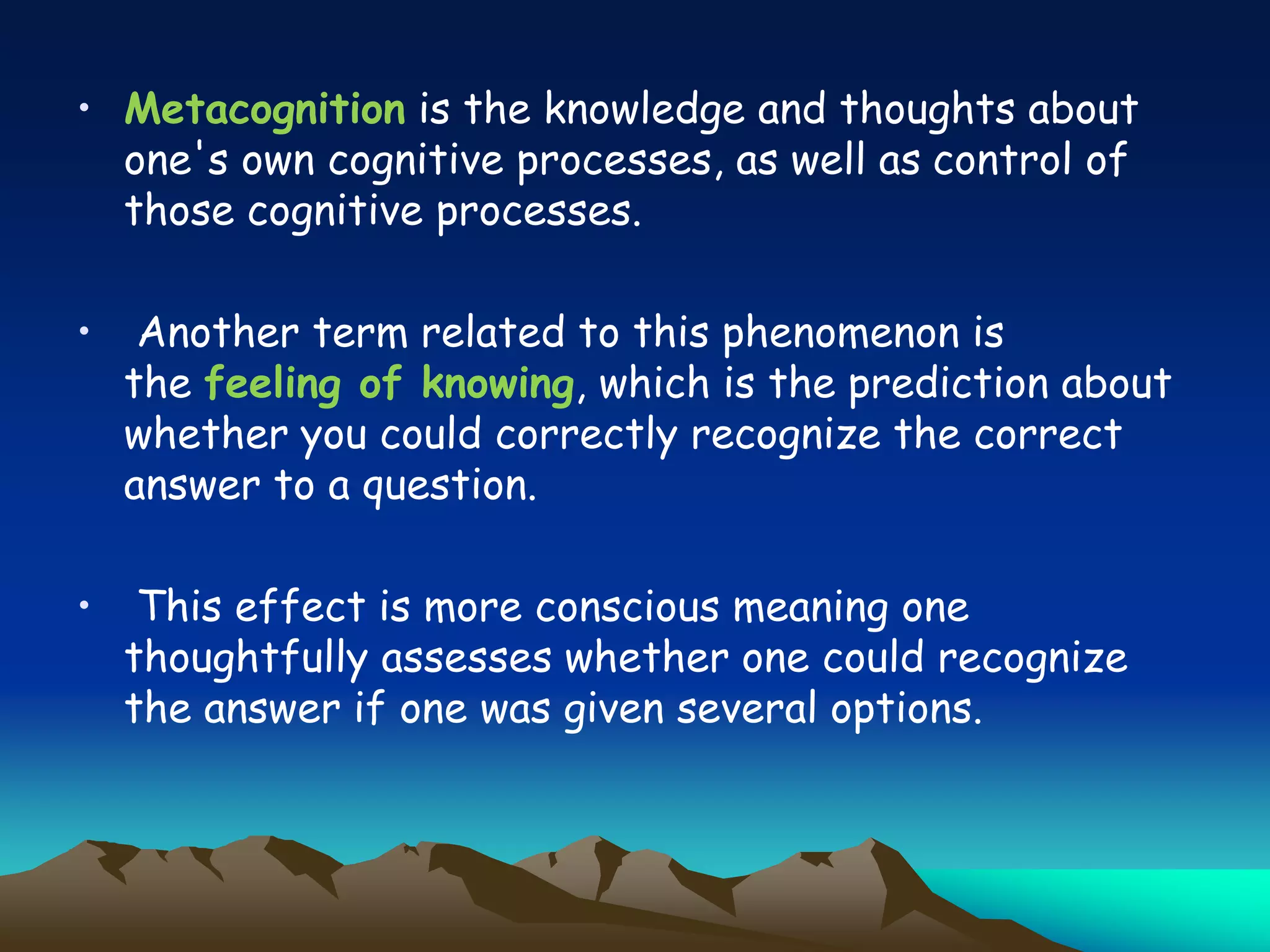 • Metacognition is the knowledge and thoughts about
one's own cognitive processes, as well as control of
those cognitive processes.
• Another term related to this phenomenon is
the feeling of knowing, which is the prediction about
whether you could correctly recognize the correct
answer to a question.
• This effect is more conscious meaning one
thoughtfully assesses whether one could recognize
the answer if one was given several options.
 