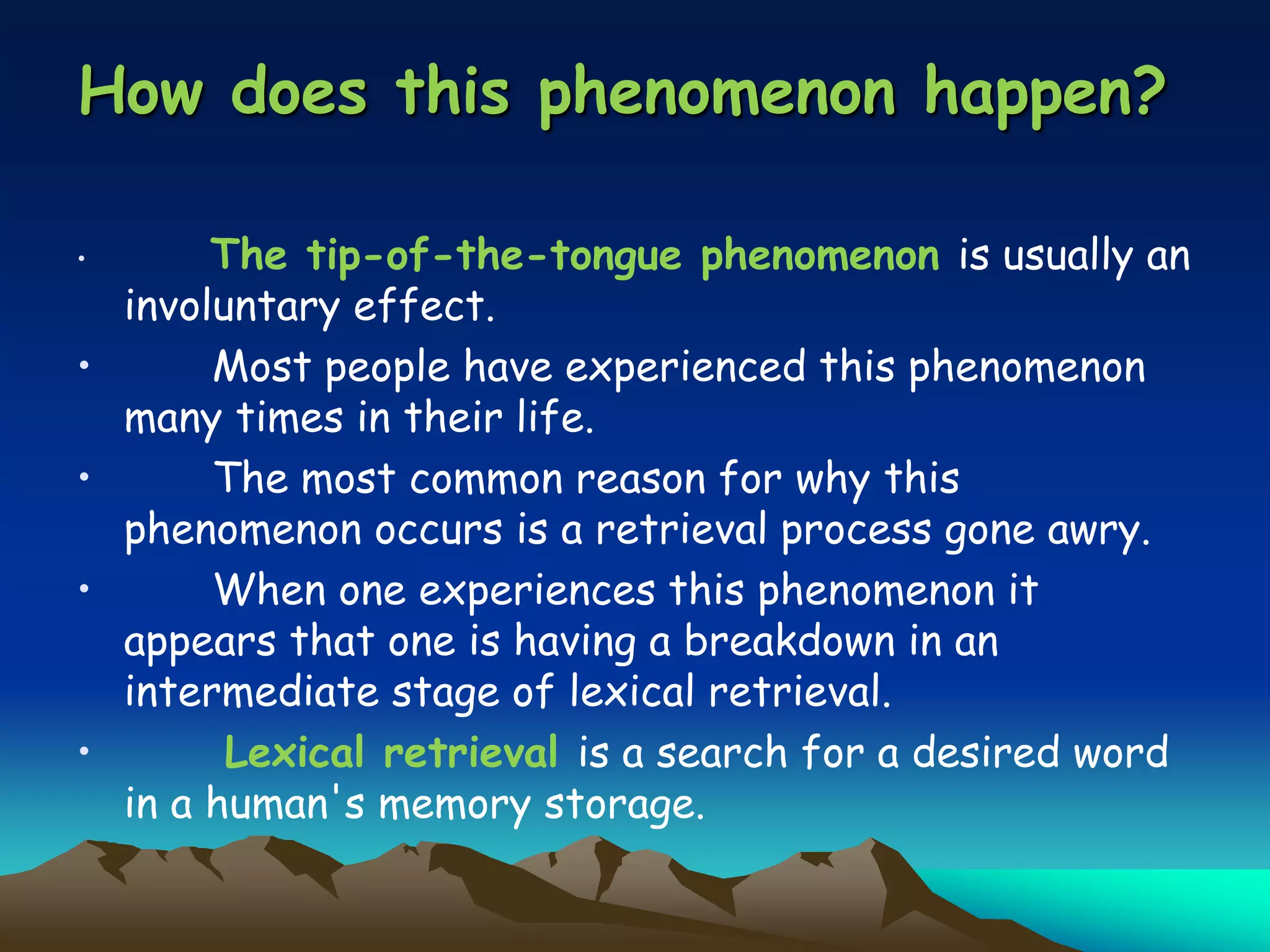 How does this phenomenon happen?
• The tip-of-the-tongue phenomenon is usually an
involuntary effect.
• Most people have experienced this phenomenon
many times in their life.
• The most common reason for why this
phenomenon occurs is a retrieval process gone awry.
• When one experiences this phenomenon it
appears that one is having a breakdown in an
intermediate stage of lexical retrieval.
• Lexical retrieval is a search for a desired word
in a human's memory storage.
 
