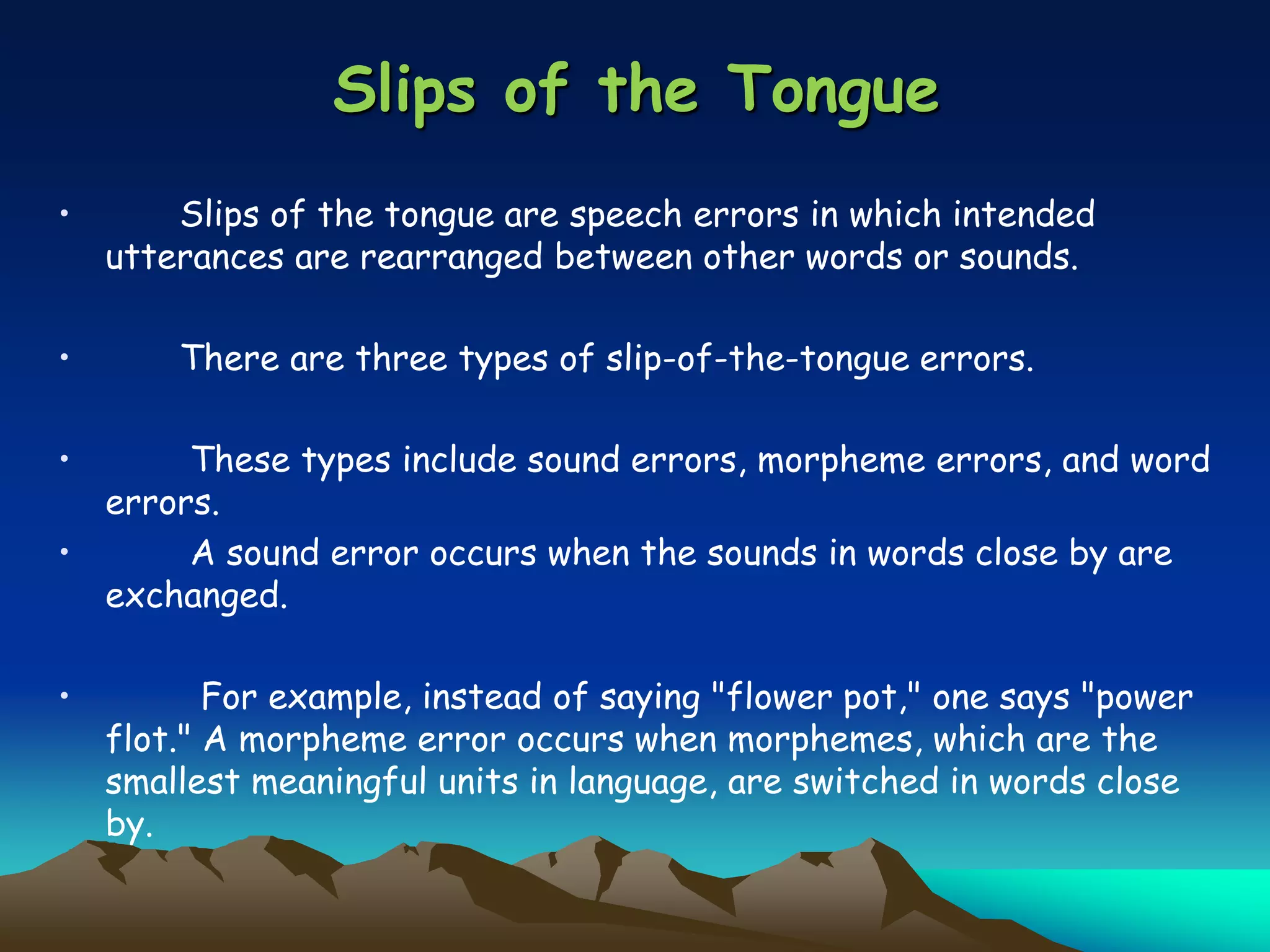 Slips of the Tongue
• Slips of the tongue are speech errors in which intended
utterances are rearranged between other words or sounds.
• There are three types of slip-of-the-tongue errors.
• These types include sound errors, morpheme errors, and word
errors.
• A sound error occurs when the sounds in words close by are
exchanged.
• For example, instead of saying "flower pot," one says "power
flot." A morpheme error occurs when morphemes, which are the
smallest meaningful units in language, are switched in words close
by.
 