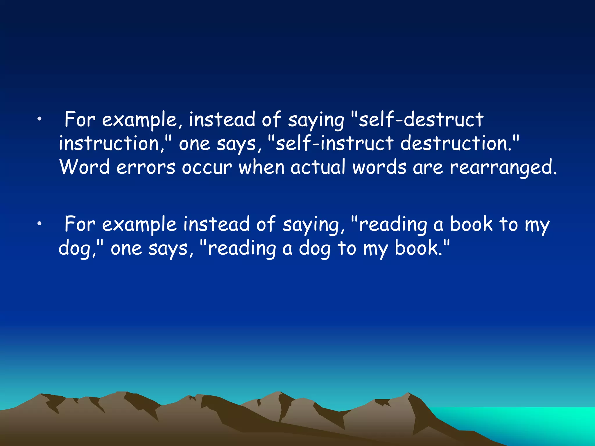 • For example, instead of saying "self-destruct
instruction," one says, "self-instruct destruction."
Word errors occur when actual words are rearranged.
• For example instead of saying, "reading a book to my
dog," one says, "reading a dog to my book."
 