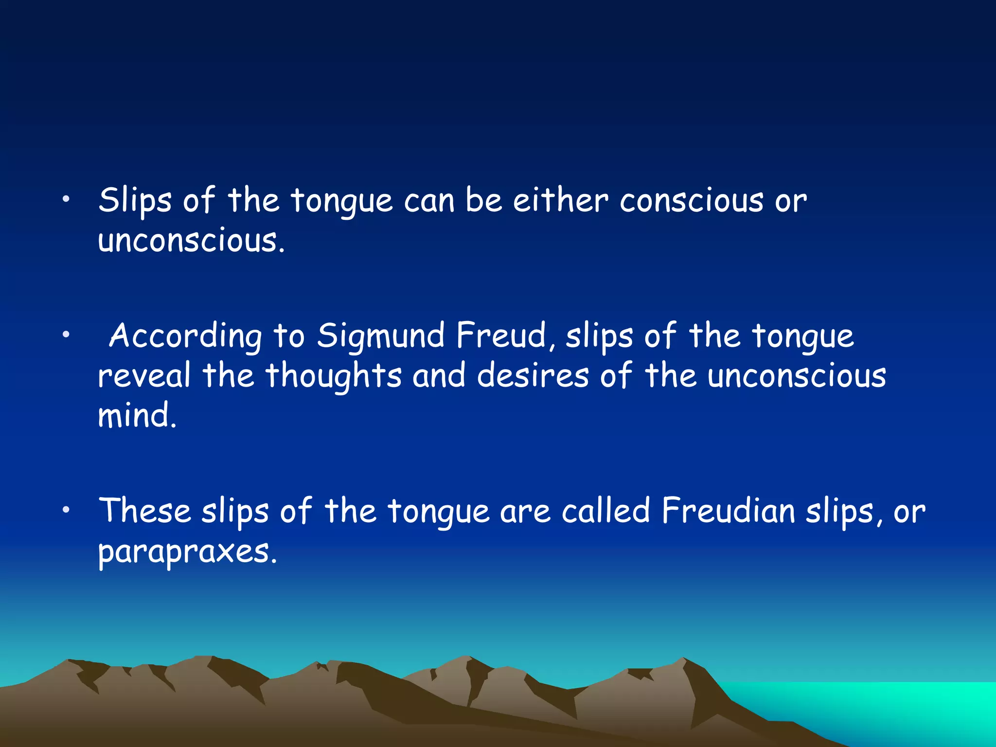 • Slips of the tongue can be either conscious or
unconscious.
• According to Sigmund Freud, slips of the tongue
reveal the thoughts and desires of the unconscious
mind.
• These slips of the tongue are called Freudian slips, or
parapraxes.
 