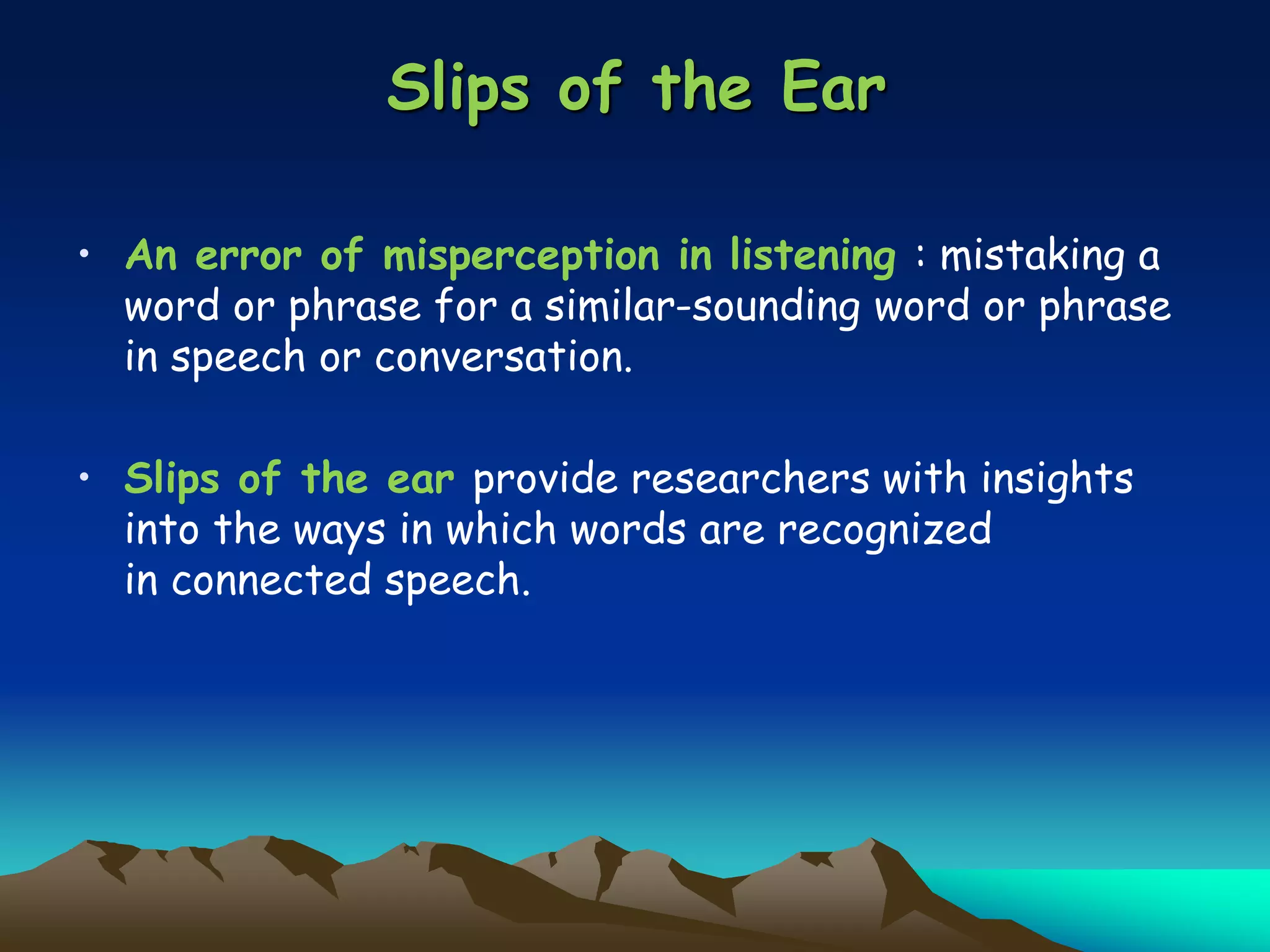 Slips of the Ear
• An error of misperception in listening : mistaking a
word or phrase for a similar-sounding word or phrase
in speech or conversation.
• Slips of the ear provide researchers with insights
into the ways in which words are recognized
in connected speech.
 