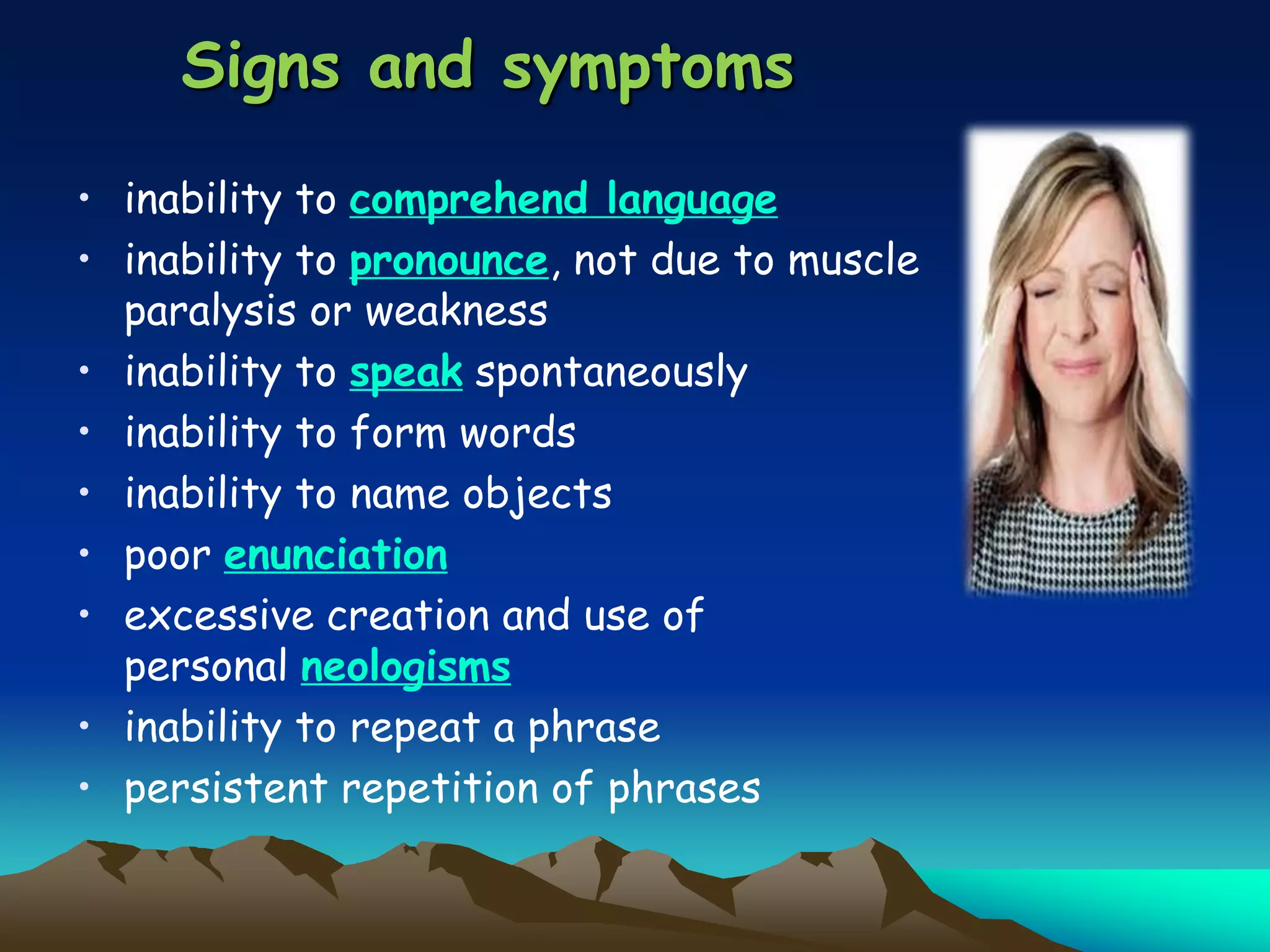 Signs and symptoms
• inability to comprehend language
• inability to pronounce, not due to muscle
paralysis or weakness
• inability to speak spontaneously
• inability to form words
• inability to name objects
• poor enunciation
• excessive creation and use of
personal neologisms
• inability to repeat a phrase
• persistent repetition of phrases
 