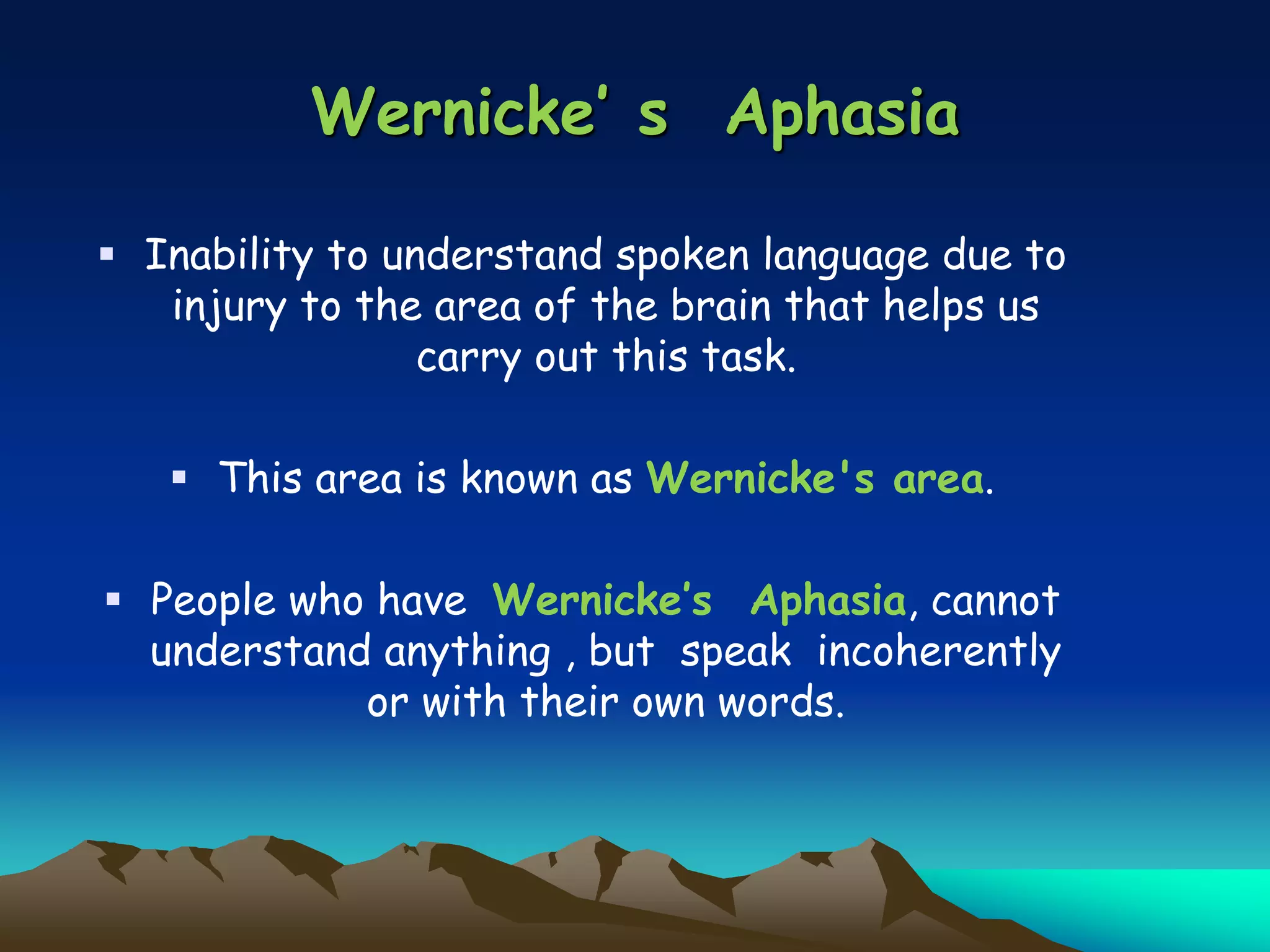 Wernicke’ s Aphasia
 Inability to understand spoken language due to
injury to the area of the brain that helps us
carry out this task.
 This area is known as Wernicke's area.
 People who have Wernicke’s Aphasia, cannot
understand anything , but speak incoherently
or with their own words.
 