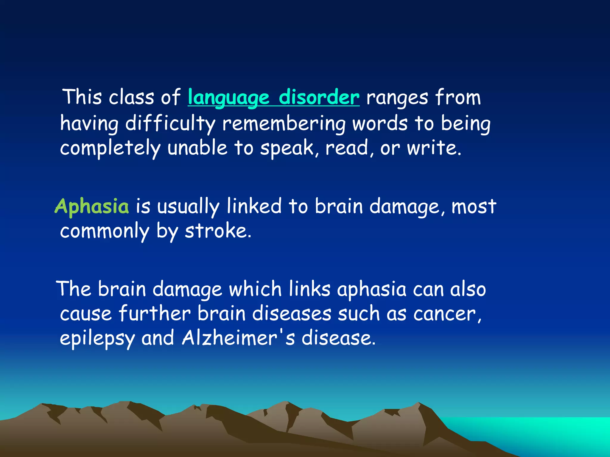 This class of language disorder ranges from
having difficulty remembering words to being
completely unable to speak, read, or write.
Aphasia is usually linked to brain damage, most
commonly by stroke.
The brain damage which links aphasia can also
cause further brain diseases such as cancer,
epilepsy and Alzheimer's disease.
 