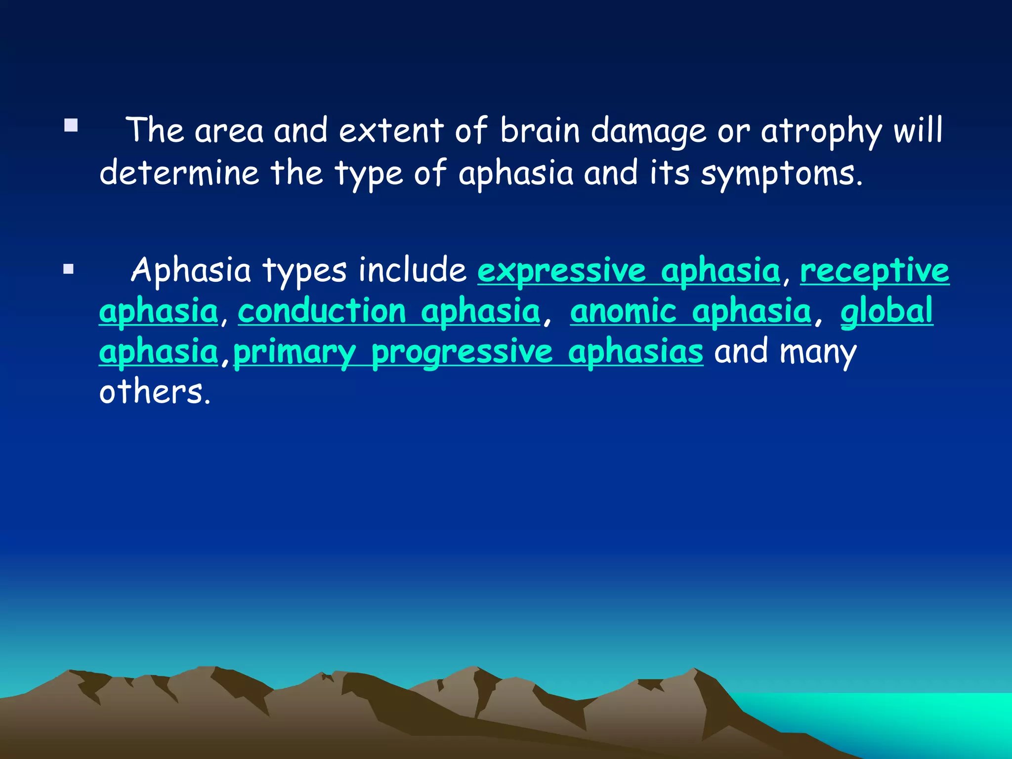  The area and extent of brain damage or atrophy will
determine the type of aphasia and its symptoms.
 Aphasia types include expressive aphasia, receptive
aphasia, conduction aphasia, anomic aphasia, global
aphasia,primary progressive aphasias and many
others.
 