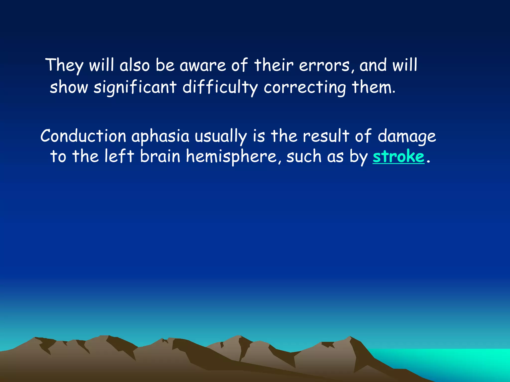 They will also be aware of their errors, and will
show significant difficulty correcting them.
Conduction aphasia usually is the result of damage
to the left brain hemisphere, such as by stroke.
 