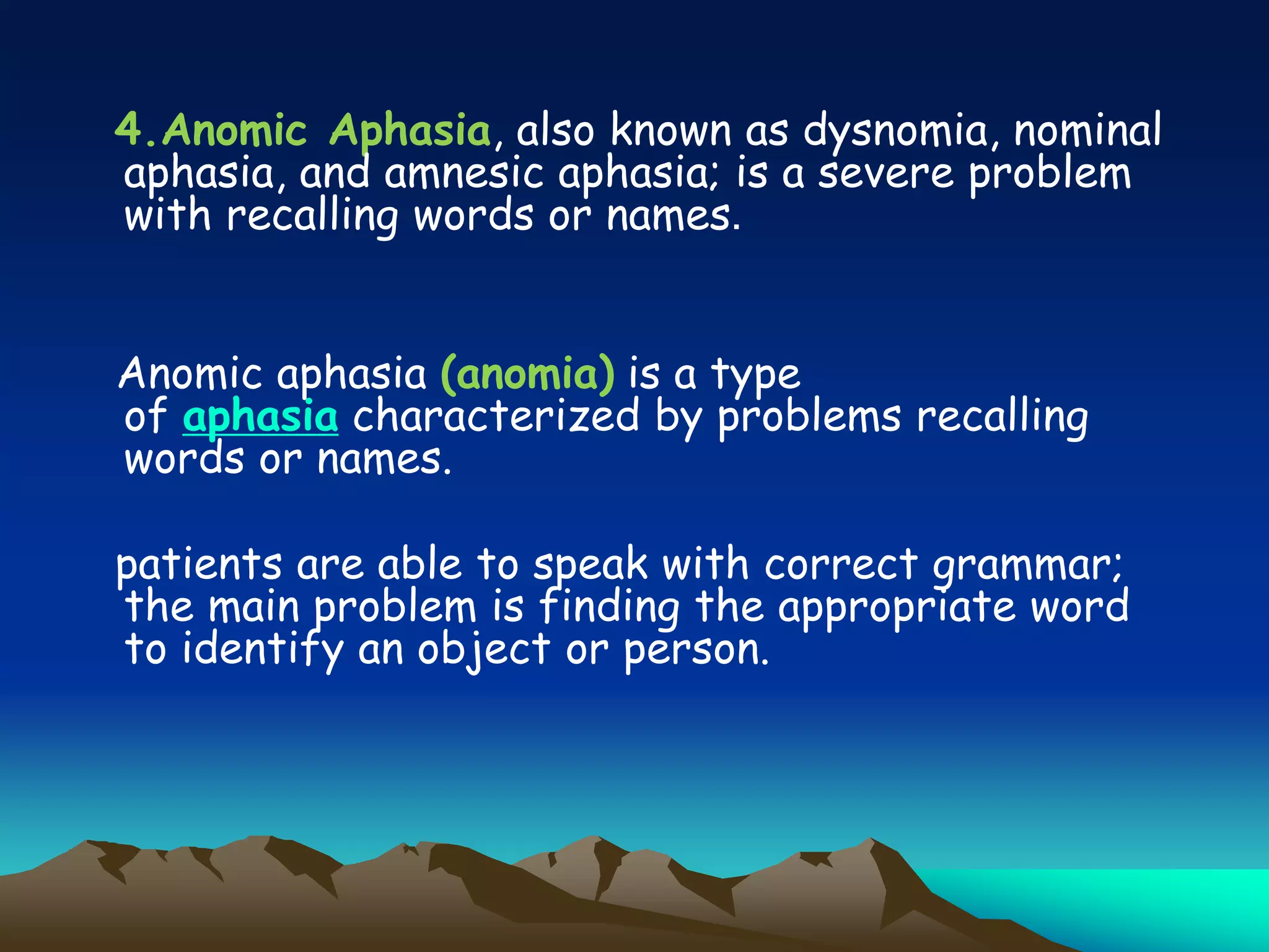 4.Anomic Aphasia, also known as dysnomia, nominal
aphasia, and amnesic aphasia; is a severe problem
with recalling words or names.
Anomic aphasia (anomia) is a type
of aphasia characterized by problems recalling
words or names.
patients are able to speak with correct grammar;
the main problem is finding the appropriate word
to identify an object or person.
 