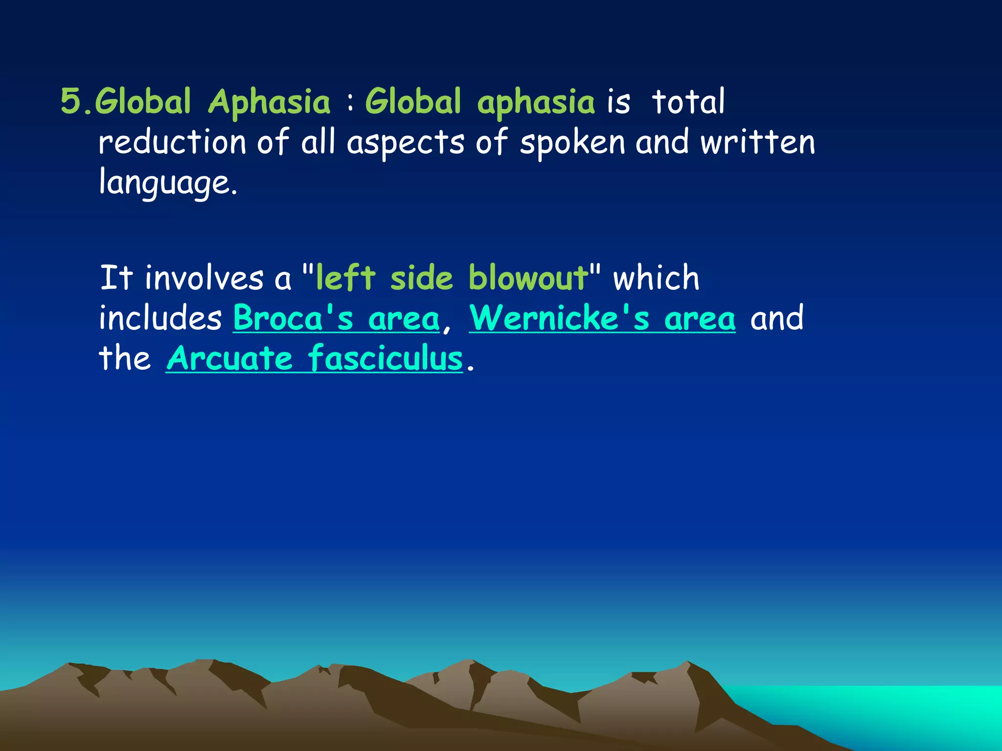 5.Global Aphasia : Global aphasia is total
reduction of all aspects of spoken and written
language.
It involves a "left side blowout" which
includes Broca's area, Wernicke's area and
the Arcuate fasciculus.
 