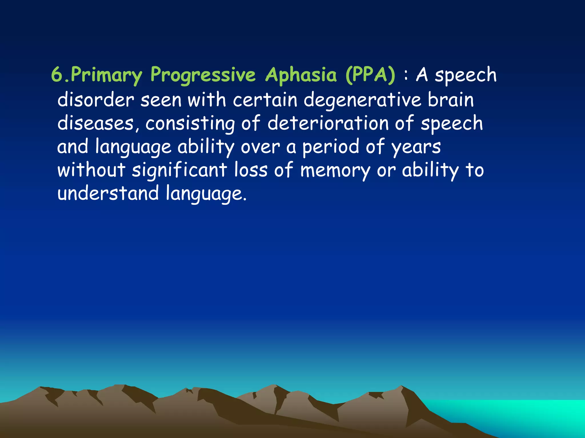 6.Primary Progressive Aphasia (PPA) : A speech
disorder seen with certain degenerative brain
diseases, consisting of deterioration of speech
and language ability over a period of years
without significant loss of memory or ability to
understand language.
 